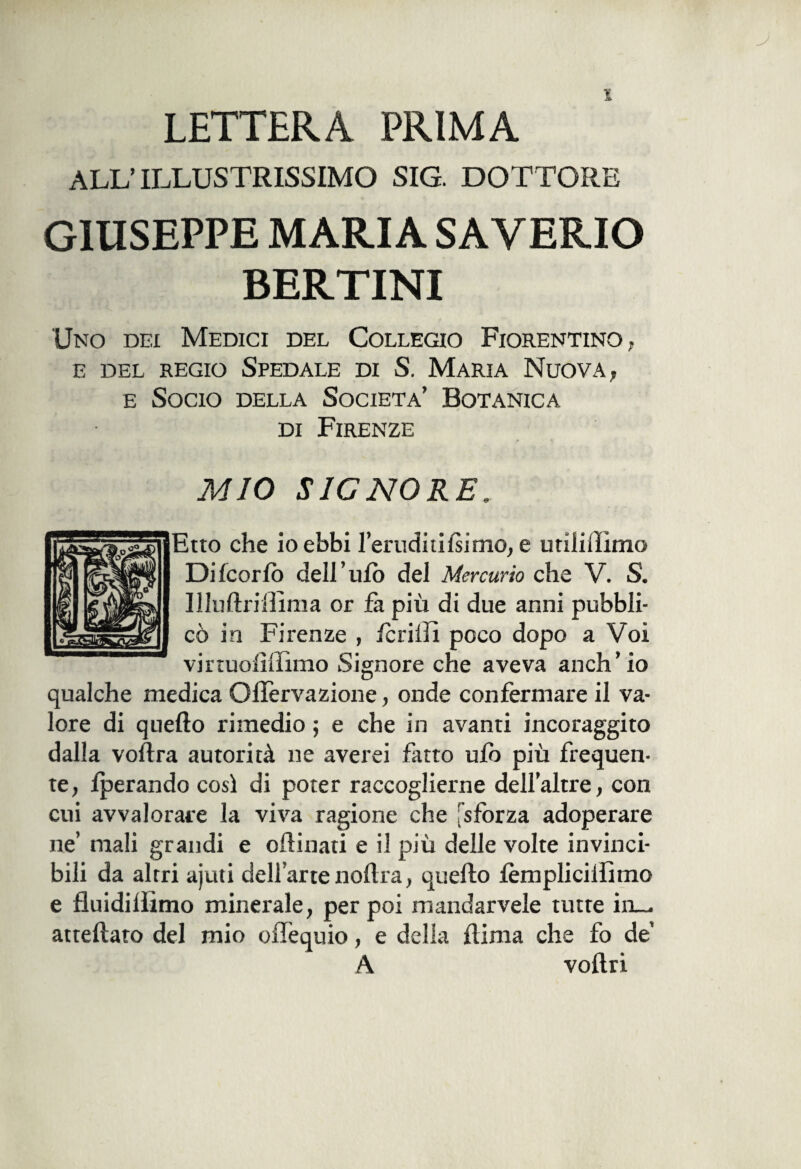 LETTERA PRIMA ALL’ ILLUSTRISSIMO SIG. DOTTORE GIUSEPPE MARIA SAVERIO BERTINI Uno dei Medici del Collegio Fiorentino, E DEL REGIO SPEDALE DI S. MARIA NUOVA, e Socio della Società’ Botanica di Firenze MIO SIGNORE. Etto che io ebbi l’eruditi fiimo, e utiiiiìimo Dilcorfo dell’ufo del Mercurio che V. S. Uluftriffima or fa più di due anni pubbli¬ cò in Firenze , fcriiìi poco dopo a Voi vii ruoli (lìmo Signore che aveva anch’io qualche medica Ollervazione, onde confermare il va¬ lore di quello rimedio ; e che in avanti incoraggito dalla voflra autorità ne averei fatto ufo più frequen¬ te, fperando così di poter raccoglierne dell’altre, con cui avvalorare la viva ragione che [sforza adoperare ne’ mali grandi e oilinati e il più delle volte invinci¬ bili da altri ajuti dell’arte noftra, quello fèmplicilfimo e fluidiliìmo minerale, per poi mandarvele tutte in¬ anellato del mio offequio, e delia liima che fo de A vollri