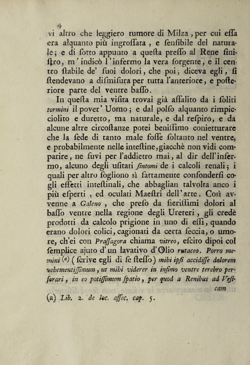 é\* vi altro che leggiero tumore di Milza , per cui effa era alquanto più ingroffata , e lèulibile del natura¬ le; e di lotto appunto a quella prelTo al Rene lìni- fltro, m’ indicò l’infermo la vera forgente, e il cen¬ tro {labile de’ fuoi dolori, che poi, diceva egli, 11 > Rendevano a difmifura per tutta l’anteriore, e polle- riore parte del ventre baffo. In quella mia villta trovai già affalito da i lòliti termini ilpover’ Uomo; e dal pollo alquanto rimpic¬ ciolito e duretto, ma naturale, e dal relpiro, e da alcune altre circollanze potei benillimo conietturare che la lède di tanto male foffe foltanto nel ventre, e probabilmente nelle intelline,giacché non vidi com¬ parire, ne fuvi per l’addietro mai, al dir dell’infér¬ mo, alcuno degli ulìtati fintomi de i calcoli renali; i quali per altro lògliono sì fattamente confonderli co¬ gli effetti intellinali, che abbagliali talvolta anco i più elperti , ed oculati Maellri dell ’ arte. Così av¬ venne a Galeno , che prelò da fieriilìmi dolori al baffo ventre nella regione degli Ureteri, gli credè prodotti da calcolo prigione in uno di elfi, quando erano dolori colici, cagionati da certa feccia, o umo¬ re, ch’ei con Prajfagora chiama vitreo, elciro dipoi col lèmplice ajuto d’un lavativo d’Olio rutaceo. Porro me¬ nimi M ( Ieri ve egli di lè lleffo ) mihi ipf accidijfe dolor em vehementìjfmwn, ut mihi viderer in infimo ventre terebro per- [orari, in eo potifftmum Jpatio, per quod a Renibus ad Vef- cam (a) Lib. 2. de he. ajfec. cap. 5.