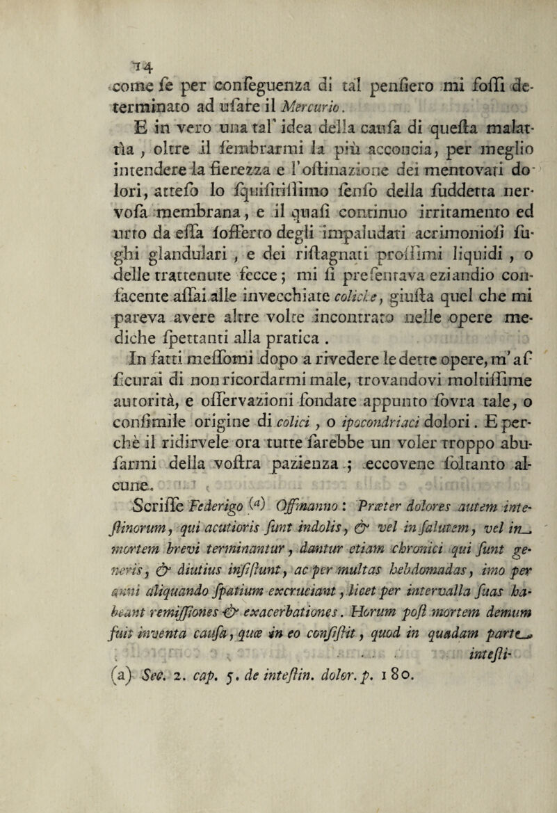 T4 come fe per conlèguenza di tal penderò mi folli de¬ terminato ad ulare il Mercurio. E in vero una taf idea delia cali fa di quella malat¬ tìa , oltre il lèmbrarmi la più acconcia, per meglio intendereia fierezza e l’oltinazioije dei mentovati do- lori, attefio lo Iquifirifiìnio leniò della fuddetta ner- vola membrana, e il quali continuo irritamento ed urto da effa lofterro degli impaludati acrimonioli fu¬ ghi glandulari , e dei rillagnati proli!ini liquidi , o delle trattenute fecce ; mi li preTentava eziandio con¬ facente affai alle invecchiate colici e, gialla quel che mi pareva avere altre volte incontrato nelle opere me¬ diche frettanti alla pratica . In fatti meffomi dopo a rivedere le dette opere, m’afi feltrai di non ricordarmi male, trovandovi moltiifime autorità, e offervazioni fondare appunto lovra tale, o conlìmile origine di colici, o ipocondriaci dolori. E per¬ chè il ridirtele ora tutte farebbe un voler troppo abu- farmi della vollra pazienza .; eccovene f aitanto al¬ cune,. ’ ’ c v. 1 I Scriffe Federigo « Qjfmanno : Procter dolores autem ìnte- flinorum y qui acutiorìs funt indolis y & vel infalutemy velitL^ mortern brevi terminantur, dantur di am doronici qui funt ge¬ neris j & diutius inftfrunty ac per multas hebdomadas y imo per anni aliquando fpatium excrucìant y .licet per intervalla fuas ha- heant remiffiones & exacerbationes. Horum poft mortem demum fuit inventa caufa, quee in eo conffìit, quod in quadam pariti ... t intefti
