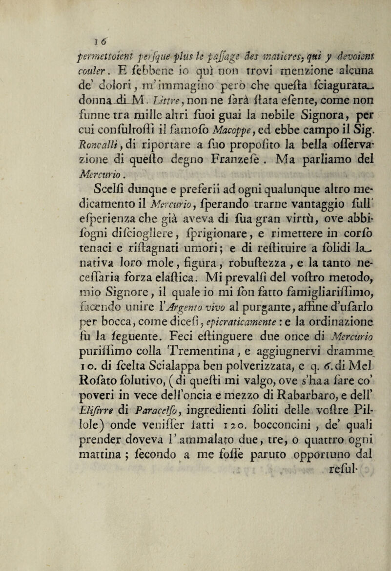 permettoient perfque plus le pajjage des inatieres. qui y devoient couler. E fèbbene io qui non trovi menzione alcuna de dolori , ufi immagino però che quella fciagurata_ donna-dLM. Lime, non ne farà fiata efènte, come non funne tra mille altri Tuoi guai la nobile Signora, per cui confultoffi il famofò Macoppe, ed ebbe campo il Sig. Roncalli, di riportare a fuo proposto la bella oflèrva- zione di quello degno Franzele . Ma parliamo del Mercurio. Scelfì dunque e preferii ad ogni qualunque altro me¬ dicamento il Mercurio, fperando trarne vantaggio full elperienza che già aveva di fua gran virtù, ove abbi- fogni difciogliere, fprigionare, e rimettere in cordò tenaci e riflagnati umori; e di redimire a folidi leu nativa loro mole, figura, robuflezza , e la tanto ne- cefTaria forza elaflica. Mi prevalfì del voflro metodo, mio Signore, il quale io mi fon fatto famigliariffimo, facendo unire l'Argento vivo al purgante, affine d’ufarlo per bocca, come dicefi, epicraticamente : e la ordinazione fu la feguente. Feci eflinguere due once di Mercurio purifllmo colla Trementina, e aggiugnervi dramme i o. di fcelta Scialappa ben polverizzata, e q. 6. di Mei Rofato folutivo, ( di quelli mi valgo, ove s’ha a fare co’ poveri in vece dell’oncia e mezzo di Rabarbaro, e dell’ Eliftrre di P arac elfo, ingredienti doliti delle vollre Pil¬ lole) onde veniffer fatti 120. bocconcini , de’ quali prender doveva l’ammalato due, tre, o quattro ogni mattina ; fecondo a me fofìè paruto opportuno dal re fui-