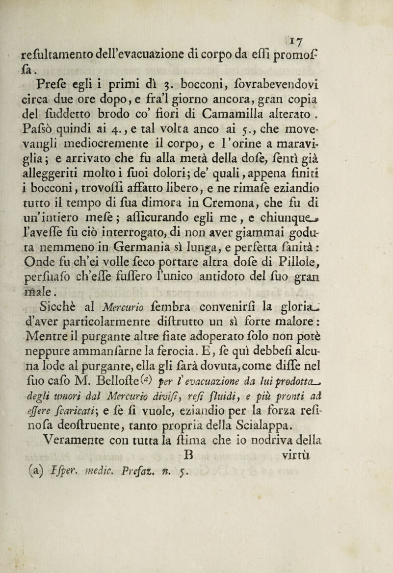 refulramento dell’evacuazione di corpo da elfi pronto!-' fa. Pre/è egli i primi dì 3. bocconi, fovr abevendovi circa due ore dopo, e fra’l giorno ancora, gran copia del lùddetto brodo co’ fiori di Camamilla alterato . Palsò quindi ai 4., e tal volta anco ai 5., che move* vangli mediocremente il corpo, e l’orine a maravi¬ glia ; e arrivato che fu alla metà della dolè, lenti già alleggeriti moltoi fuoi dolori; de’ quali,appena finiti i bocconi, trovoffi affatto libero, e ne rimale eziandio tutto il tempo di lua dimora in Cremona, che fu di un’intiero mele ; afficurando egli me, e chiunque.» l’aveffe lu ciò interrogato, di non aver giammai godu¬ ta nemmeno in Germania sì lunga, e perfetta lanità : Onde fu ch’ei volle feco portare altra dolè di Pillole, perfuafo ch’effe fuffero l’unico antidoto del luo gran male. Sicché al Mercurio lèmbra convenirli la gloria^ d’aver particolarmente diftrutto un sì forte malore : Mentre il purgante altre fiate adoperato folo non potè neppure ammanfarne la ferocia. E, le qui debbeli alcu¬ na lode al purgante, ella gli farà dovuta, come diffe nel luo calò M. Bellolte (a) per l evacuazione da lui prodotta.^ degli umori dal Mercurio divifi, refi fluidi, e più pronti ad ejjere fcaricati; e le li vuole, eziandio per la forza refi- noia deoftruente, tanto propria della Scialappa. Veramente con tutta la fiima che io nodriva della B virtù (a) J fper. medie, Prefaz. n. 5.