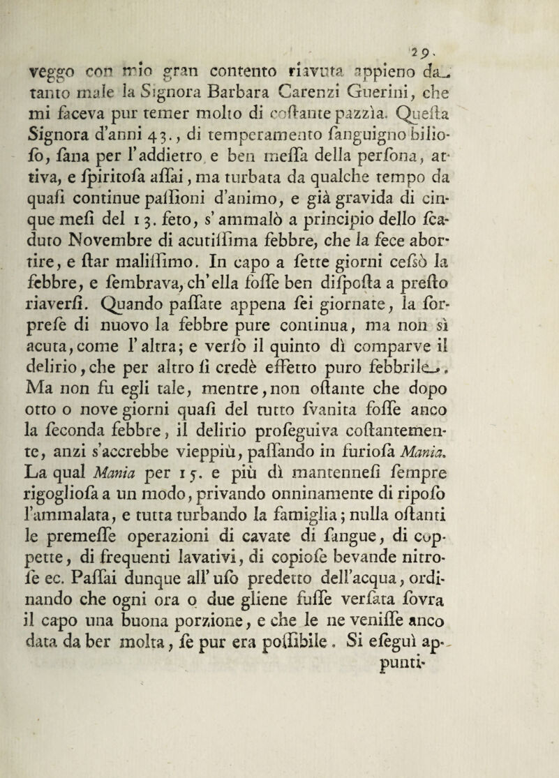 veggo con trio gran contento riavuta appieno da_, tanto male la Signora Barbara Carenzi Guerini, che mi faceva pur temer molto di cedrante pazzìa. Quella Signora danni 43., di temperamento fanguignofitto¬ lo, lana per l’addietro e bea meffa della perfbna , at¬ tiva, e fpiritofa affai, ma turbata da qualche tempo da quafì continue pattioni d’animo, e già gravida di cin¬ que mefi del 13. feto, s ammalò a principio dello /ca¬ duto Novembre di acutilfìma febbre, che la fece abor¬ tire, e Arar maliffìmo. In capo a fette giorni cefsò la fèbbre, e fembrava, ch’ella foffe ben difpotta a pretto riaverli. Quando paffate appena lèi giornate, la for- prefè di nuovo la febbre pure continua, ma non sì acuta, come l’altra; e ver io il quinto dì comparve il delirio, che per altro fi credè effetto puro febbrile.» » Ma non fu egli tale, mentre,non ottante che dopo otto o nove giorni quali del tutto fvanita foffe anco la feconda febbre, il delirio profèguiva collantemen¬ te, anzi s’accrebbe vieppiù, pattando in furiofà Mania. La qual Mania per 15. e più dì mantennefì feriapre rigoglio fa a un modo, privando onninamente di ripofo l’ammalata, e tutta turbando la famiglia ; nulla ottanti le premette operazioni di cavate di fangue, di cop¬ pette, di frequenti lavativi, di copiofè bevande ni tro¬ ie ec. Pattai dunque all’ ulo predetto dell’acqua, ordi¬ nando che ogni ora o due gliene fatte ver lata lòvra il capo una buona porzione, e che le ne veniffe anco data da ber molta, le pur era poittbile . Si efèguì ap-, punti-