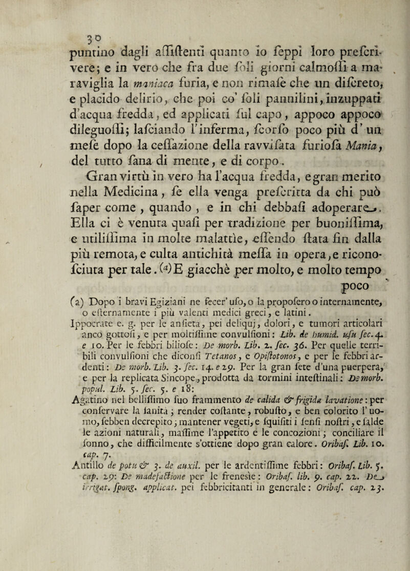 A puntino dagli affi (tenti quanto io feppl loro preferì- raviglia la maniaca furia, e non rimale che un dilcreto, e placido delirio, che poi co’foli pannilini, inzuppati d’acqua fredda, ed applicati fui capo, appoco appoco / dileguoffi; falciando l'inferma, fcorlo poco più d’ un mele dopo la ceffazione della ravvilata fu ri ola Mania, •del tutto tana di mente, e di corpo . Gran virtù in vero ha l’acqua fredda, e gran merito nella Medicina, fe ella venga preferitta da chi può faper come , quando , e in chi debbalì adoperare-*. Ella ci è venuta quali per tradizione per buonillìma, e utiliffima in molte malattìe, elTendo (tata fin dalla più remota, e culta antichità melfa in opera, e ricono- feiuta per tale. (a)E giacché per molto, e molto tempo fa) Dopo i bravi Egiziani ne fecer ufo,o la propofero o internamente, o eliernamente i più valenti medici greci, e latini. Ippocrate e. g. per le anfiera, pei deliquj, dolori, e tumori articolari anco gottofi, e per moltiffime convulfioni: Lib. de burniti u.fu fec. 4.. e io. Per le febbri biliofe: De morb. Lib. 2. fec. 36. Per quelle terri¬ bili convulfioni che dìconfi Tetanos, e Opiftotonos, e per le febbri ar¬ denti : De morb. Lib. 3. fec. 14. e 19. Per la gran fete duna puerpera,’ e per la replicata Sincope , prodotta da tormini intellinali; Dsmorb. pop al. Lib. 5» fec. 5. e 18: Agatino nel bclliffimo fuo frammento de calida & frigida lavatione : per confervare la lanità ; render collante , robullo, e ben colorito V uo¬ mo, febben decrepito; mantener vegeti, e lquifiti i fenfi noflri, e laide le azioni naturali, maffime l’appetito e le concozioni ; conciliare il fonno, che difficilmente s’ottiene dopo gran calore. Oribaf. Lib. io. cap. 7. Antillo de potu& 3. de auxil. per le ardentiffime febbri: Oribaf. Lib. J. cap. z9: De madefaffione per le frenesìe : Oribaf. lib. p. cap. 22. De^> irrigai, fpong. applicai, pei febbricitanti in generale : Oribaf. cap. 23.