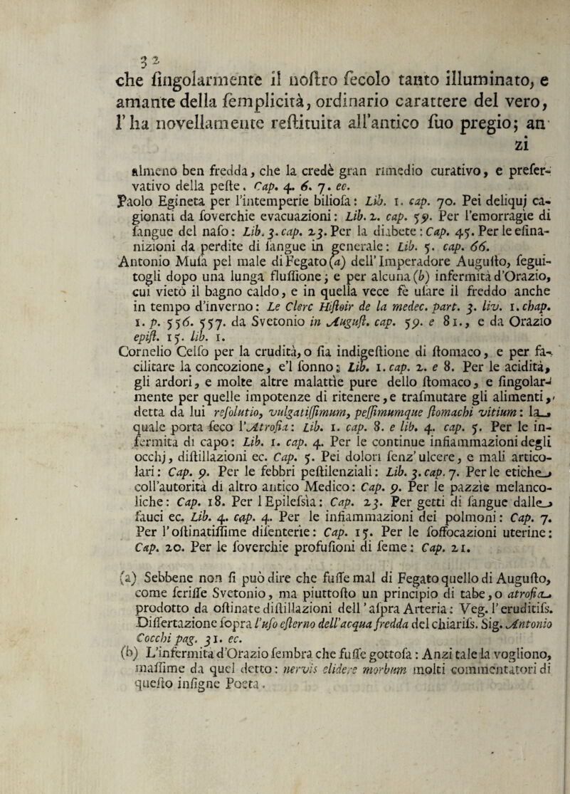 amante della lèmplicità, ordinario carattere del vero, l’ha novellamente reftituita all’antico lùo pregio; air zi almeno ben fredda, che la credè gran rimedio curativo, e prefer- vativo della pelle. Cap. 4. 6. 7. ec. Paolo Egineta per Fintemperie biliofa: Lib. 1. cap. 70. Pei deliqui ca¬ gionati da foverchie evacuazioni : Lib. z. cap. yp. Per l’em or ragie di fangue dei nafo : Lib. 3. cap. Z3. Per la diabete : Cap. 45. Per le dina- nizioni da perdite di iangue in generale: Lib. 5. cap. 66. Antonio Mula pel male di Fegato (4) dell’Imperatore Augnilo, fegui- togli dopo una lunga fluflione; e per alcuna (b) infermità d’Orazio, cui vietò il bagno caldo, e in quella vece fè ulàre il freddo anche in tempo d’inverno: Le Clerc Hifloir de la medec. part. 3. liv. i.chap, 1. p. 55 6. 557. da Svetonio in oiugufi. cap. e 81., e da Ora zio epifl. 15. lib. 1. Cornelio Ceifo per la crudità, o ila indigeftione di ftoiliaco, e per fa-, editare la concozione, e’1 fonnos Lib. 1. cap. z. e 8. Per le acidità, gli ardori, e molte altre malattìe pure dello ftomaco, e fingolar-' mente per quelle impotenze di ritenere,e trafmutare gli alimenti,/ detta da lui refolutio, vulgatiffimum, peffimumque flomachi vitium : la_j quale porta feco l’atrofia: Lib. 1. cap. 8. e lib. 4. cap. 3. Per le in¬ fermità di capo : Lib. 1. cap. 4. Per le continue infiammazioni degli occhj, diilillazioni ec. Cap. 5. Pei dolori fenz’ulcere, e mali artico¬ lari : Cap. p. Per le febbri peftilenziali : Lib. 3. cap. 7. Per le etiche^ coll’autorità di altro antico Medico : Cap. p. Per le pazzìe melanco¬ niche: Cap. 18. Per 1 Epilefsìa: Cap. Z3. Per getti di fangue daJle_^ fauci ec. Lib. 4. c#p. 4. Per le infiammazioni dei polmoni : Cap. 7. Per roftinatiffìme dii’enterie : Cap. 15. Per le foffocazioni uterine: Cap. zo* Per le foverchie profufioni di feme : Cap. zu (a) Sebbene non fi può dire che fufiemal di Fegato quello di Augufio, come fcrilfe Svetonio, ma piuttofìo un principio di tabe,o atrofici prodotto da oflinate diilillazioni dell* afpra Arteria : Veg. l’eruditifs. .Differtazione lopra l’ufo efìerno dell’ acqua fredda del chiarità. Sig. .Antonio Cocchi pag. 31. ec. (b) L’infermità d’Orazio fembra. che fuffe gottofa : Anzi tale la vogliono, mafiìme da quel detto : nervi s elidere morbum molti commentatori di quello infigne Posta.