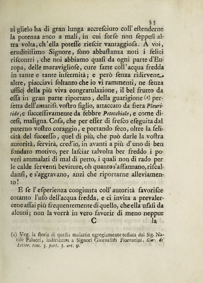 s? ìi glielo ha di gran lunga accrefciuto coll’ eftenderne la potenza anco a mali, in cui forfè non fèppefì al¬ tra volta,ch’ella poteffe riefcir vantaggiosi. A voi, eruditilfimo Signore, fono abbaftanza noti i felici rifcontri , che noi abbiamo quali da ogni parte d’Eu¬ ropa, delle maravigliofè, cure farte coll’acqua fredda in tante e tante infermità ; e però lènza ridirveno altre, piacciavi Soltanto che io vi rammenti, ne lènza ufficj della più viva congratulazione, il bel frutto da elfa in gran parte riportato, della guarigione (a) per¬ fetta dell’amatifs. voftro figlio, attaccato da fiera Plettri- tide, c fuccelfivamente da fèbbre Petecchiale, e come di- cefi, maligna. Cola, che per elfer di frelco elèguita dal paterno voltro coraggio, e portando lèco, oltre la feli¬ cità del fucceffo, quel di più, che può darle la voftra autorità, lèrvirà, cred’io, in avanti a più d’uno di ben fondato motivo, per lalciar talvolta ber freddo i po¬ veri ammalati di mal di petto, i quali non di rado per le calde ferventi beviture, oh quanto s’affannano, rilcal- danfi, e s’aggravano, anzi che riportarne alleviamen¬ to! E lè l’elperienza congiunta colf autorità favorifce cotanto tufo dell’acqua fredda, e ci invita a prevaler¬ cene affai più frequentemente di quello, che ella ufàfi da alcuni ; non la vorrà in vero favorir di meno neppur C la (a) Veg, la ftoria di quella malattìa egregiamente teffuta dai Sig. Na¬ tale Pai ucci 9 indirizzata a Signori Giornanti fiorentini • Giir* éef