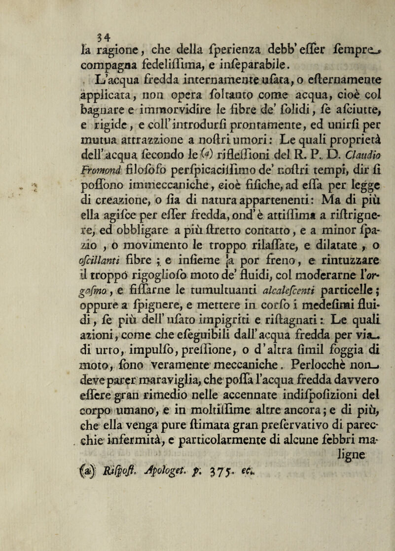 la ragione, che della fperienza dehb’effer fempre_* compagna fedeliflìma, e infeparabile. L’acqua fredda internamente alata, o e Iter riamente applicata, non opera foltanto come acqua, cioè col bagnare e imrnorvidire le fibre de’ folidi, le aftiutte, e rigide, e coll’introdurli prontamente, ed unirli per mutua attrazzione a noftri umori: Le quali proprietà dell’ acqua fecondo le («) rifleffioni del R. P. D. Claudio Fromond filofofo perfpicacillìmo de’ noftri tempi, dir lì poflono immeccaniche , cioè fifiche, ad efia per legge di creazione, o fia di naturaappartenenti: Ma di più ella agifee per elTer fredda, ond’ è attifllm* a riftrigne- re, ed obbligare a più ftretto contatto, e a minor Ipa- zio , o movimento le troppo rilaflate, e dilatate , o cicalanti fibre e inficine ]a por freno , e rintuzzare il troppo rigogliolò moto de’ fluidi, col moderarne l’or- gafmo, e fidarne le tumultuanti alcalefcenti particelle; oppure a Ipignere, e mettere in corlb i medefinai flui¬ di , fe più dell’ ulàto impigriti e riftagnati : Le quali azioni, come che efeguibili dall’acqua fredda per via_ di urro, impullo, prelìione, o d’altra fimil foggia di moto, lono veramente meccaniche. Perlocchè non_* deve parer maraviglia, che pofla l’acqua fredda davvero eflere gran rimedio nelle accennate indilpofizioni del corpo umano, e in moltiflìme altre ancora ; e di più, che ella venga pure ftimata gran prefervativo di parec- . chic infermità, e particolarmente di alcune febbri ma¬ ligne (a) Rifpofi, Apologeta p. 375.. ecL