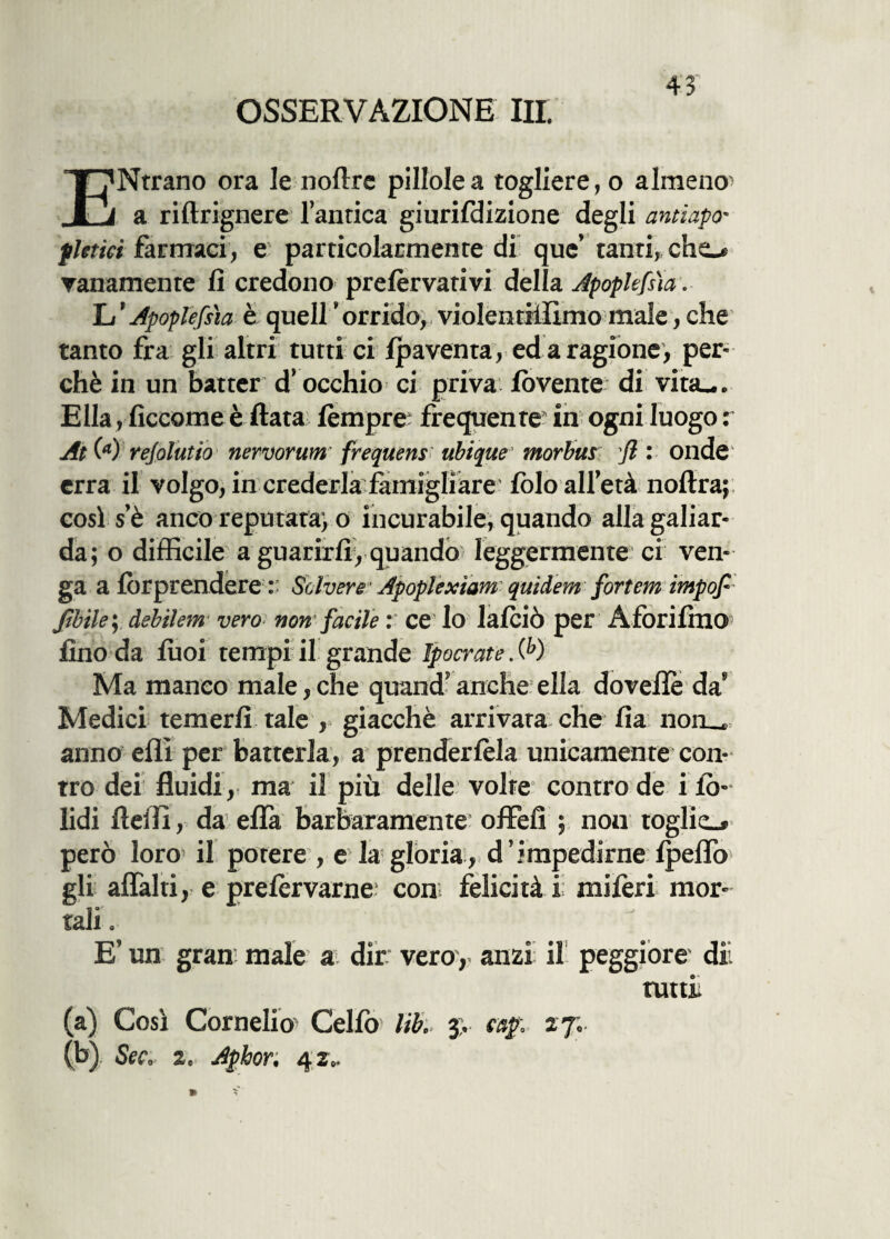 OSSERVAZIONE III. ENtrano ora le noftre pillole a togliere, o almeno , a riftrignere l’antica giurifdizione degli antìapo- fietici farmaci, e particolarmente di que’ tanti, cho vanamente fi credono prelèrvativi della Apoplefna. L’Apoplefsìa è quell’orrido, violentiffìmomale,che tanto fra gli altri tutti ci lpaventa, ed a ragione, per¬ chè in un batter d’occhio ci priva lovente di vita_. Ella, ficcarne è fiata tèmpre frequente* in ogni luogo : At M rejolutia neruorum' frequens ubique morbus fl : onde erra il volgo, in crederla famigliare folo all’età noftra; così s’è anco reputata^ o incurabile, quando allagaliar- da; o difficile a guarirli, quando leggermente ci ven¬ ga a Imprendere : Solvere1 Apoplextam quidem fortem impop Jìbiky àebilem vero> non facile : ce lo latèiò per AfÒrilhlO1 fino da lùoi tempi il grande Ipocrate. (h) Ma manco male, che quand5 anche ella doveitè da' Medici temerli tale , giacché arrivata che fia non__ anno ellì per batterla, a prendertèla unicamente con¬ tro dei fluidi, ma il più delle volte controde ilo- lidi Adii, da effa barbaramente offefi ; nou toglie»» però loro il potere , e la gloria , d ’ impedirne Ipeffo gli affai ti, e pretèrvarne; con felicità ii miferi mor¬ tali . E’ un gran male a dir vero, anzi il peggiore dii tutti (a) Così Cornelio Celiò1 lib. 3> cap. 27; (b) Sec, 2.. Aphor. 42..