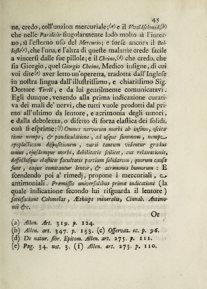 ne, credo,coll’unzion mercuriale ;C«)c il Vvaldfchmìdfi’) che nelle Paratine Angolarmente lodò molto sì l’inter¬ no , sì l’efterno ufo del Mercurio; e forfè ancora il Bel- loJìe(c), che l una, e l’altra di quelle malattie crede facile a vincerli dalle fue pillole; e il Cheine,00 che credo, che li a Giorgio, quel Giorgio Cheine, Medico infigne, di cui voi diteOO aver letro un’operetta, tradotta dall’ Inglefe in noftra lingua dall’illuftriffimo, e chiariilimo Sig. Dottore Tirell, e da lui gentilmente comunicatavi. Egli dunque, venendo alla prima indicazione curati¬ va dei mali de’ nervi, che tutti vuole prodotti dal pri¬ mo all’ultimo da lentore, e acrimonia degli umori, e dalla debolezza, o difetto di forza elaftica dei lolidi, così lì efprime : (0 Omncs nervorum morbi ab infimo, ofcita- tione nempe, & pandiculatione , ad ufque jutnmum , nempc-, apoplecdicam difpofitionem , varii tantum videntur gradus unius ,ejufdemque morbi, debilitatis fcilicet, aut relaxationis, deffechifque elafticce facultatis partium folidarum, quorum caufie funt , eaque comitantur lentor, & acrimonia humorwn : E fcendendo poi a’ rimedj, propone i mercuriali, e_» antimoniali. Prcemijfis univerfalibus primte indicationt (la quale indicazione fecondo lui rilguarda il lentore ) fatisfaciunt Calomelas, JEthiops minerali, Cinnab. Antimo' nii &c. Or (a) Alien. Art. 315». p. 114. (b) Alien, art. 347. p. 133. (c) OJJervaz. ec. p. $6. (e) Pag. 34. not. 3. (f) Alien, art. 273. p. no. st