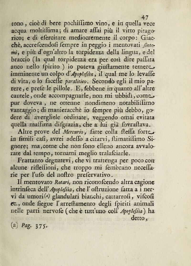 tono , cioè dì bere pochiflimo vino, e in quella vece acqua moltiilìma ; di amare affai più il vitto pitago¬ rico; e di efercitare mediocremente il corpo: Giac¬ ché, accrefcendofi fèmpre in peggio i mentovati finto¬ mi, e più d’ogn’altro la torpidezza della lingua, e del braccio (la qual torpidezza era per così dire pallata anco nello fpirito ) io poteva giuflamente temere», imminente un colpo d'Ipoplefs'm, il qual me lo levaffe di vita, o lo faceilè far alitino. Secondò egli il mio pa¬ rere, e prefè le pillole. E, fèbbene in quanto all’altre cautele, onde accompagnarle, non mi ubbidì, come», pur doveva , ne ottenne nondimeno notabiliffimo vantaggio; di manieracchè io fèmpre più debbo, go¬ dere di avergliele ordinare, veggendo ornai evitata quella maffima difgrazia, che a lui già fovraftava. Altre prove del Mercurio, fatte colla fleffa forte».' in Amili cali, avrei adeffo a citarvi, flimatillìmo Si¬ gnore; ma,come che non fono elleno ancora avvalo¬ rate dal tempo, tornami meglio tralafciarle. Frattanto degnatevi, che vi trattenga per poco con alcune riflelììoni, che troppo mi fembrano neceffa- rie per l’ufo del noftro prefervativo. Il mentovato Rotari, non riconofcendo altra cagione intrinfèca dell’ Apoplefsìa, che l’oflruzione fatta a i ner¬ vi da umori 6*) glandulari bianchi, cattarrofi, vifcofì cc., onde fiegue f arredamento degli fpiriti animali nelle parti nervofè ( che è tutt’uno colf Jpeplefsìa ) ha detto $ (a) PaZ- 375*'