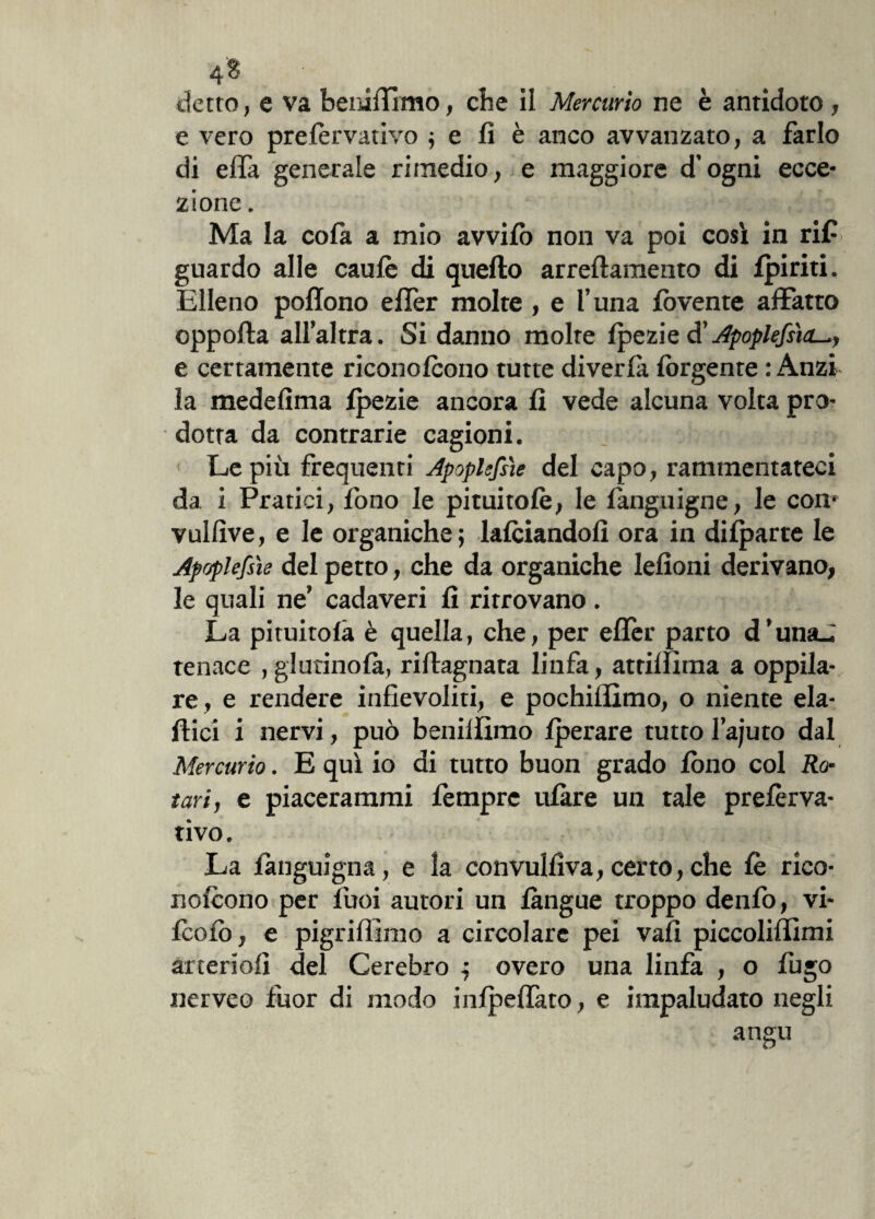 4$ # , t ,4 detto, e va beniffmo, che il Mercurio ne è antidoto , e vero prelèrvativo ; e lì è anco avvanzato, a farlo di ella generale rimedio, e maggiore d’ogni ecce¬ zione . Ma la colà a mio avvilo non va poi così in rif guardo alle caule di quello arredamento di Ipiriti. Elleno poflono elfer molte, e l’una Ibvente affatto oppofta all’altra. Si danno molte Ipezie d'ApoplefsicL^, e certamente riconolcono tutte diverlà lòrgente : Anzi la medelìma Ipezie ancora li vede alcuna volta pro¬ dotta da contrarie cagioni. Le più frequenti Apoplessìe del capo, rammentateci da i Pratici, fono le pituitole, le fanguigne, le con* vullìve, e le organiche; lalciandolì ora in dilparte le Apoplefsìe del petto, che da organiche leiioni derivano, le quali ne’ cadaveri li ritrovano . La piatitola è quella, che, per eller parto d’unaJ tenace , giurinola, riftagnata linfa, attilfìma a oppia¬ re, e rendere infievoliti, e pochiflìmo, o niente eia- dici i nervi, può benillimo Iperare tutto I’ajuto dal Mercurio. E qui io di tutto buon grado lòno col Ro¬ tavi, e piacerarami fempre ulàre un tale prelèrva- tivo. La languigna, e la convullìva, certo, che le rico¬ nolcono per luoi autori un làngue troppo denfo, vi- Icolò, e pigriflimo a circolare pei vali piccoliffimi àrteriolì del Cerebro ; overo una linfa , o fugo nerveo fuor di modo inlpeffato, e impaludato negli angu