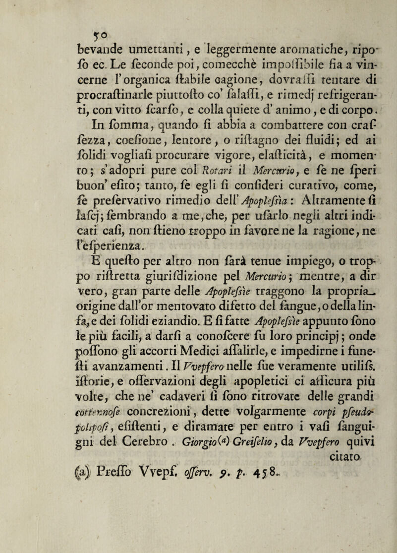 5° bevande umettanti, e leggermente aromatiche, ripo* lo ec. Le feconde poi, comecché imponìbile fìa a vin¬ cerne l’organica ftabile cagione, dovrai!! tentare di procraftinarle piuttofto co’ làlafli, e rimedj refrigeran¬ ti, con vitto Icario, e colla quiete d’animo, e di corpo. In lòmma, quando fi abbia a combattere con craf lezza, coefiòne, lentore, o riftagno dei fluidi ; ed ai lòlidi vogliali procurare vigore, elafiicità, e momen¬ to; s’adopri pure col Rotavi il Mercurio, e le ne fperi buon’efito; tanto, fé egli fi confideri curativo, come, le prelèrvativo rimedio dell’ Apoplefsìa : Altramente fi lafcj; lèmbrando a me,che, per ulàrlo negli altri indi¬ cati cafì, non ftieno troppo in favore ne la ragione, ne l’efperienza. E quefto per altro non farà tenue impiego, o trop¬ po riftretta giurifdizione pel Mercurio ; mentre, a dir vero, gran parte delle Apoplefsìe traggono la propria., origine dall’or mentovato difetto del fangue,o della lin¬ fa, e dei folidi eziandio. E fi fatte Apoplefsìe appunto fono le più facili, a darli a conolcere fu loro principi '■> onde poflono gli accorti Medici aflalirle, e impedirne i fune- fti avanzamenti. Il Pvepfero nelle fue veramente utilils. iftorie, e ©nervazioni degli apopletici ci aificura più volte, che ne’ cadaveri li fimo ritrovate delle grandi (ottennofe concrezioni , dette volgarmente corpi pfeudo- polipoli, efìftenti, e diramate per eutro i vali langui¬ tili del Cerebro . Giorgio \a) Greifelio, da Pvepfero quivi citato |a), Preflo Vvepf. ojferv. p. p. 458..