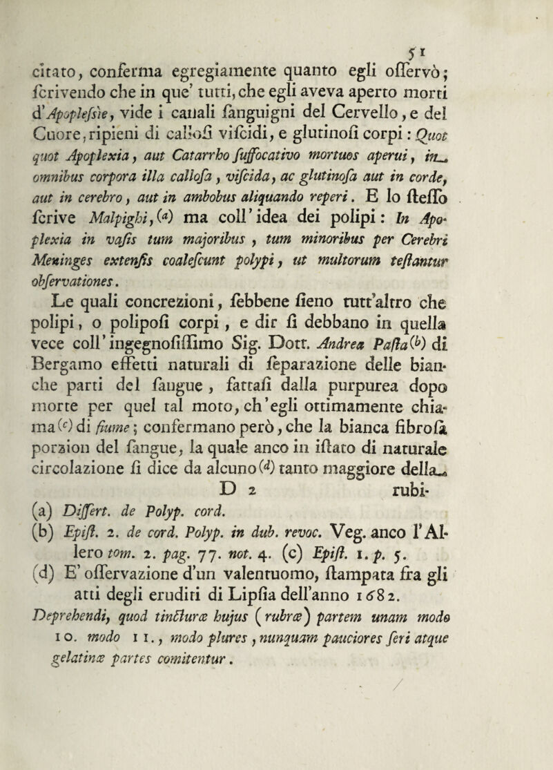 5 i citato, conferma egregiamente quanto egli oflervò; Icrivendo che in que’ tutti, che egli aveva aperto morti d'Apoplefsh, vide i canali fanguigni del Cervello,e del Cuore,ripieni di callofi vilcidi, e giurinoli corpi : Quot quot Apoplexia, aut Catarrho fuffbcativo mortuos aperui, in._ omnibus corpora illa caliofa, vifeida, ac glutinofa aut in corde, aut in cerebro, aut in ambobus aliquando reperi. E lo Hello fcrive Malpigli,00 ma coll’idea dei polipi: In Apo- plexia in vajis tum majoribus , tum minoribm per Cerebri Meninges extenfls coalefcunt polypi, ut multorum teflantur obfervationes. Le quali concrezioni, lèbbene fieno rutt alrro che polipi, o polipoli corpi, e dir fi debbano in quella vece coll ’ ingegnofiffimo Sig. Dotr. Andrea Pafla 00 di Bergamo effetti naturali di ieparazione delle bian* che parti del {angue , fattali dalla purpurea dopo morte per quel tal moto, ch’egli ottimamente chia¬ ma (Odi fiume ; confermano però, che la bianca libro là porzion del fangue, la quale anco in iliaco di naturale circolazione fi dice da alcuno 00 tanto maggiore dellsu D 2 rubi- (a) Dijfert. de Polyp. cord. (b) Epifl. 2. de cord. Polyp. in dub. revoc. Veg. anco f Al¬ ierò tom. z. pag. 77. not. 4. (c) Epifl. i.p. 5. (d) E’ oflervazione d’un valentuomo, ila rapata Ira gli atti degli eruditi di Lipfia dell’anno 1682. Deprehendi, quod tinti uree hujus ( rubra) partem unam modo 1 o. modo 11., modo plures, nunquam pauciores feri atque gelatina partes comitentur.