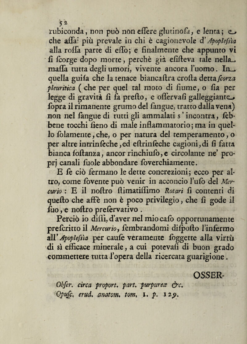 rubiconda, non può non elìère giurinola, e Ienra ; e_» che affai più prevale in chi è cagionevole d' Apoplefsìa alla roffa parte di effo; e finalmente che appunto vi fi Icorge dopo morte, perchè già efifteva tale nella-, malia tutta degli umori, vivente ancora l’uomo. In— quella guila che la tenace biancaftra crolla detta fcorza pleuritica ( che per quel tal moto di fiume, o fia per legge di gravità li fa pretto, e offervafi galleggiante.» fòpra il rimanente grumo del fangue, tratto dalla vena) non nel làngue di tutti gli ammalati s ’ incontra, Eb¬ bene tocchi fieno di male infiammatorio; ma in quel¬ lo fidamente, che, o per natura del temperamento, o per altre inrrinlèche,ed eftrinlèche cagioni,di fi fatta bianca lòftanza, ancor rinchiufi>,c circolante ne’ prò- prj canali luole abbondare lòverchiamente. E le ciò fermano le dette concrezioni; ecco per al¬ tro, come fovente può venir in acconcio l’u lo del Mer¬ curio : E il noftro flimatiflimo Rotori fi contenti di quello che affé non è poco privilegio, che fi gode il fiio,e noftro prelèrvativo. Perciò io dilli, d’aver nel mio calò opportunamente prelcritto il Mercurio, lèmbrandomi dilpofto l’infermo &1V Apoplefsìa per caule veramente lòggette alla virtù di sì efficace minerale, a cui potevafi di buon grado commettere tutta l’opera della ricercata guarigione. Obfer. circa proport. part. purpurece &c. Opufcc erutl, anatom. tom, x. p, i zp. OSSEE-
