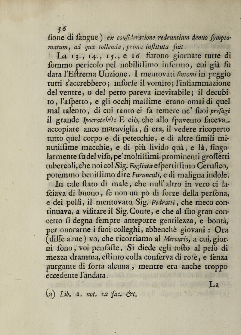 {ione dì {àngue) ex confi3 catione vedeuntium demo fympto' matum} ad qua tollenda, prima infhtuta fuit. La 13., 14., 15., e 16 furono giornate tutte di {bramo pericolo pel nobililfimo infermo, cui già fu data l’Eftrema Unzione. I mentovati tintomi in peggio' tutti saccrebbero; infòrfe il vomito; l’infiammazione del ventre, o del petto pareva inevitabile; il decubi to, Fa {petto, e gli occhj maiiìme erano ornai di quel mal talento, di cui tanto ci fa temere ne’ fuoi prefagi il grande Ipocrate(a) : E ciò, che allo {pavento faceva., accopiare anco maraviglia, fi era, il vedere ricoperto tutto quel corpo e di petecchie, e di altre limili mi- nutiilime macchie, e di più livido quà, e là, fingo- larmente fu del vifo, pe’ moltiiiimi- prominenti groffetti tubercoli, che noi col .Sig. Fogliata efpertillimo Certifico, potemmo benillìmo dire Farunculi, e di maligna indole. In tale fiato di male, che nuli’altro in vero ci la- Iciava di buono , le non un pò di forze della perlòna, e dei polli, il mentovato Sig. Pedratti, che meco con¬ tinuava, a vifìtare il Sig.Conte, e che al fuo gran con¬ cetto fi degna lèmpre anteporre gentilezza, e bontà, per onorarne i fuoi colleghi, abbenchè giovani : Ora (difiè a me) vo, che ricorriamo al Mercurio, a cui, gior¬ ni fono, voi penfafte. Si diede egli lofio al pelò di mezza dramma, eftinto colla confèrva di ree, e lènza purgante di fona alcuna, mentre era anche troppo eccedente l’andata. \(a) Ltb, a., not, ex fac, &c. La