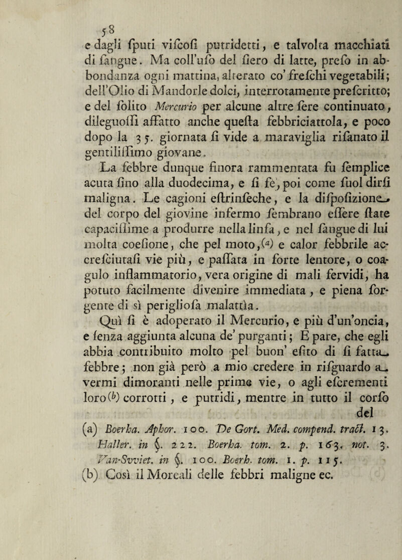 5*. . . e dagli fputi vkcofi putridetti, e talvolta macchiati di (angue. Ma coll’ufo del fiero di latte, preib in ab* bondanza ogni mattina, alterato co’ freichi vegetabili; dell’Olio di Mandorle dolci, interrotamente prefcritto; e del (olito Mercurio per alcune altre (ère continuato , dileguo!Fi affatto anche quella febbriciattola, e poco dopo la 3 5. giornata fi vide a maraviglia rifanato il gentiliffimo giovane. ' ; ? . . La febbre dunque finora rammentata fu (èmplice acuta fino alla duodecima, e fi fè, poi come fuol dirli maligna. Le cagioni eftrinfèche, e la di(pofizione_» del corpo del giovine infermo (ombrano eflere fiate capacifiìme a produrre nella linfa, e nel (angue di lui molta coefìone, che pel moto ,00 e calor febbrile ac- crelciutafi vie più, e pallata in forte lentore, o coa¬ gulo infiammatorio, vera origine di mali fervidi, ha potuto facilmente divenire immediata , e piena fin¬ gente di sì perigliola malattìa. Qui fi è adoperato il Mercurio, e più d’un’oncia, e fenza aggiunta alcuna de’ purganti ; E pare, che egli abbia contribuito molto pel buon’ efito di fi fatta_. febbre ; non già però a mio credere in ri(guardo vermi dimoranti nelle prime vie, o agli efcrementi lorofiO corrotti, e putridi, mentre in tutto il corlo del (a) Boerha. Aphar. .100. De Gort. Med. compend. traci. 13. Mailer, in §. 222. Boerha. tom. 2. p. 163. not. 3. Van-Svviet. in 100. Boerh. tom. 1. p. iij. (b) Così il Moreali delle febbri maligne ec.