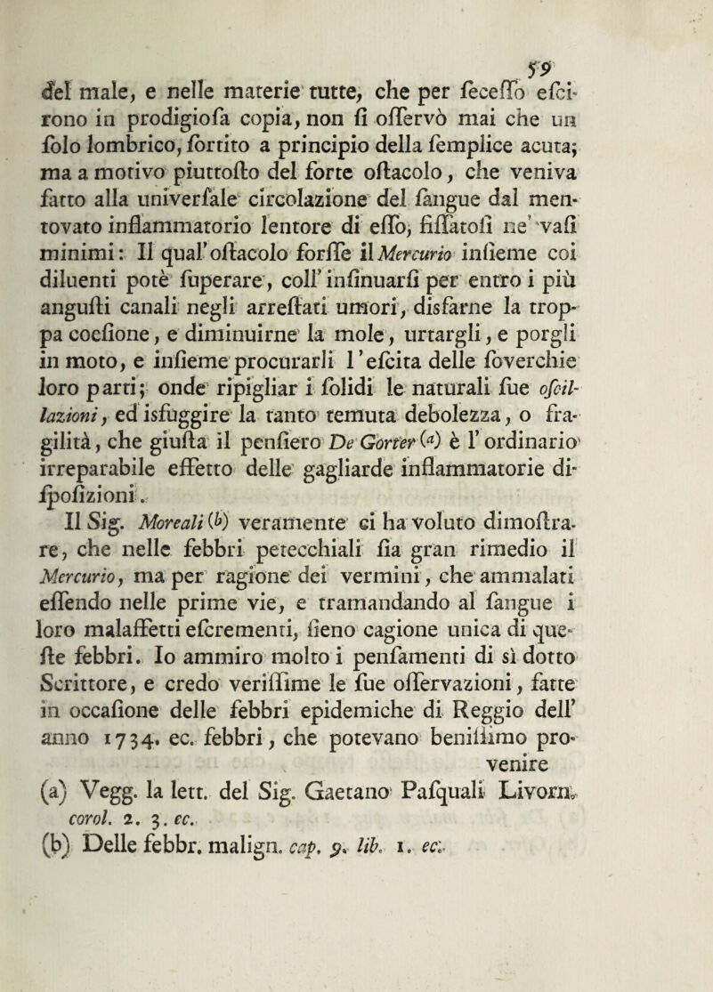 ?s> del male, e nelle marerie tutte, che per iecefTo e/ci- rono in prodigiofa copia, non fi offèrvò mai che un folo lombrico, fbrtito a principio della femplice acuta; ma a morivo piuttofto del forte oftacolo, che veniva fatto alla univerfale circolazione del /àngue dal men¬ tovato infiammatorio lentore di elio, fìffàtofi ne vali minimi: Il qual’ofiacolo forile il Mercurio indente coi diluenti potè fuperare, colf infinuarfi per entro i più angufti canali negli arrefiati umori, disfarne la trop¬ pa codione, e diminuirne la mole, urtargli, e porgli in moto, e infìeme procurarli l’e/cita delle foverchie loro p arti ; onde ripigliar i folidi le naturali lue ovu¬ lazioni, ed /sfuggire la tanto1 temuta debolezza, o fra¬ gilità, che giufta il penderò De Gorter(a) è l’ordinario1 irreparabile effetto delle gagliarde infiammatorie di- ipofizioni. Il Sig. More ali (6) veramente ci ha voluto dimoffra- re, che nelle febbri petecchiali fìa gran rimedio il Mercurio, ma per ragione dei vermini, che ammalati effendo nelle prime vie, e tramandando al /àngue i loro malaffetti e/crementi, fieno cagione unica di que¬ lle febbri. Io ammiro molto i penfamenti di sì dotto Scrittore, e credo veriffime le fue olfervazioni, fatte in occafìone delle febbri epidemiche di Reggio dell’ anno 1734. ec. febbri, che potevano beniliimo pro¬ venire (a) Vegg. la lett. del Sig. Gaetano Pafquali Livorn, coni. 2. 3. ec. ■ (b) Delle febbr. malign. cap, libo i0 ec'.-