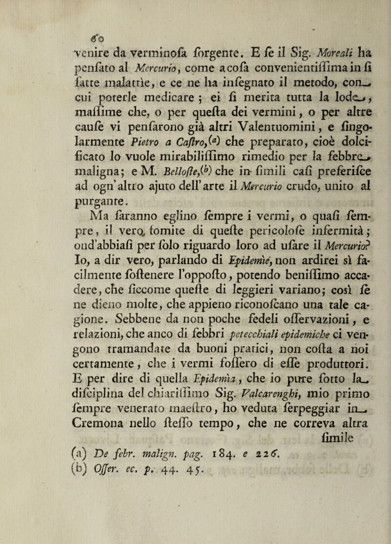 pcnfato al Mercurio, come a co fa convenientifiima in fi latte malattìe, e ce ne ha infognato il metodo, con-, cui porerle medicare ; ei fi merita tutta la Iode_*, malfime che, o per quella dei vermini, o per altre caule vi pentàrono già altri Valentuomini, e fingo- larmente Pietro a Caftro,(a) che preparato, cioè dolci¬ ficato Io vuole mirabiliffimo rimedio per la febbre-» maligna; e M. Bello/le,(b) che in limili cali prefèritee ad ogn’altro ajuto dell’arte il Mercurio crudo, unito al purgante. Ma faranno eglino lèmpre i vermi, o quali lem- pre, il verq. tornite di quelle pericololè infermità ; ond’abbiafi per lolo riguardo loro ad utare il Mercurio? Io, a dir vero, parlando di Epidemìe, non ardirei sì fà¬ cilmente fòllenere I’oppollo, potendo beniffimo acca¬ dere, che fìccome quelle di leggieri variano; così le ne dieno molte, che appieno riconotcano una tale ca¬ gione. Sebbene da non poche fedeli olfervazioni, e relazioni, che anco di febbri petecchiali epidemiche ci ven¬ gono tramandate da buoni prarici, non colla a noi certamente, che i vermi follerò di elle produttori. E per dire di quella Epidemìa, che io pure fotte la- di lèi piina del chiarilTìmo Sig. Vàlcarenghi, mio primo tèmpre venerato maeflro, ho veduta fèrpeggiar in , Cremona nello Hello tempo, che ne correva altra limile (a) De febr. malign. pag. 184. e 226. (b) Qjjer. ec. p, 44. 45.