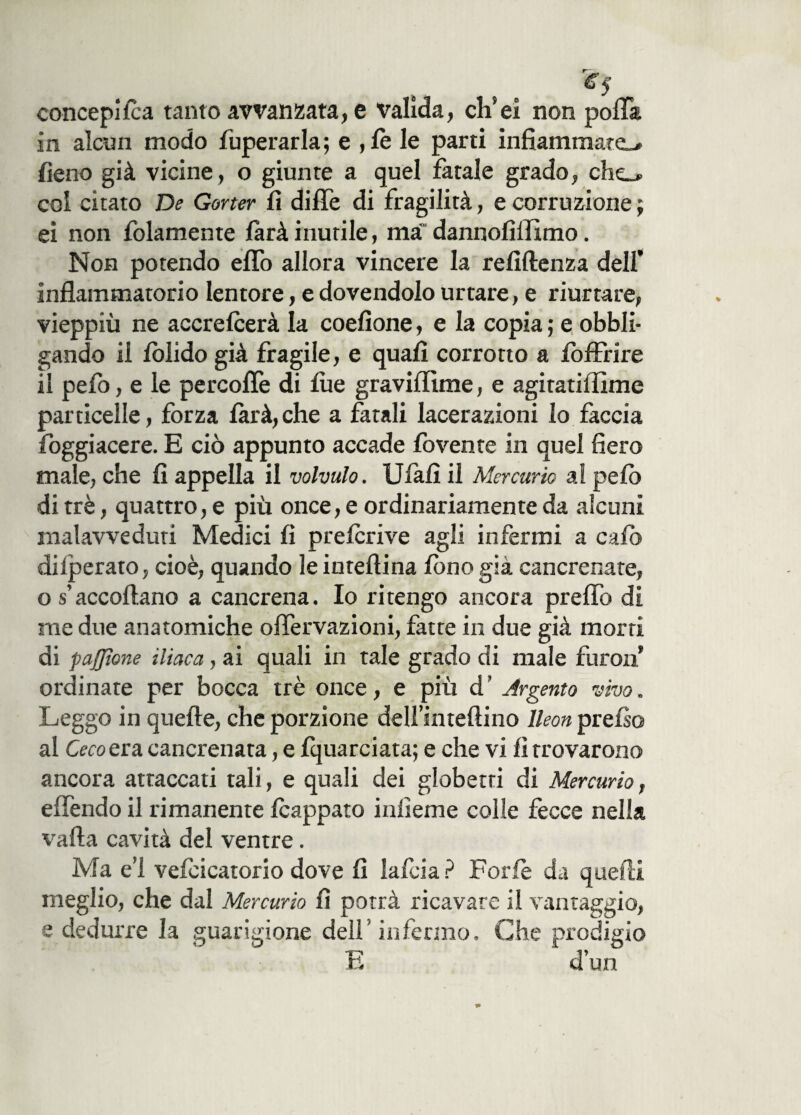 concepì le a tanto avvanzata, e valida, clfei non polla in alcun modo fuperarla; e , le le parti infiammate-# fieno già vicine, o giunte a quel fatale grado, che_# col citato De Gorter fi dilTe di fragilità, e corruzione ; ei non folamente làrà inutile, ma' dannofiffimo. Non potendo elfo allora vincere la refiftenza dell’ infiammatorio lentore, e dovendolo urtare, e riurtare, vieppiù ne accrelcerà la coefione, e la copia ; e obbli¬ gando il folido già fragile, e quali corrotto a /offrire il pefo, e le percoflè di lue graviflìme, e agitatiffime particelle, forza larà,che a fatali lacerazioni io faccia fioggiacere. E ciò appunto accade fovente in quel fiero male, che fi appella il volvulo. Ulafì il Mercurio ai pelò di tré, quattro, e più once, e ordinariamente da alcuni malavveduti Medici fi pre/crive agli infermi a calò dilperato, cioè, quando leinteftina fono già cancrenate, o s accollano a cancrena. Io ritengo ancora prelfo di me due anatomiche onervazioni, fatte in due già morti di p afflane iliaca, ai quali in tale grado di male fu roti ordinate per bocca tré once, e più d’ Argento vivo. Leggo in quelle, che porzione delfintefiino lleon pre/so al Ceco era cancrenata, e fquarciata; e che vi fi trovarono ancora attaccati tali, e quali dei globetti di Mercurio, elfendo il rimanente /cappato inficine colle fecce nella valla cavità del ventre. Ma e’1 vefcicatorio dove fi la foia? Forfè da quelli meglio, che dal Mercurio fi potrà ricavare il vantaggio, e dedurre la guarigione dell'infermo. Che prodigio E d’un