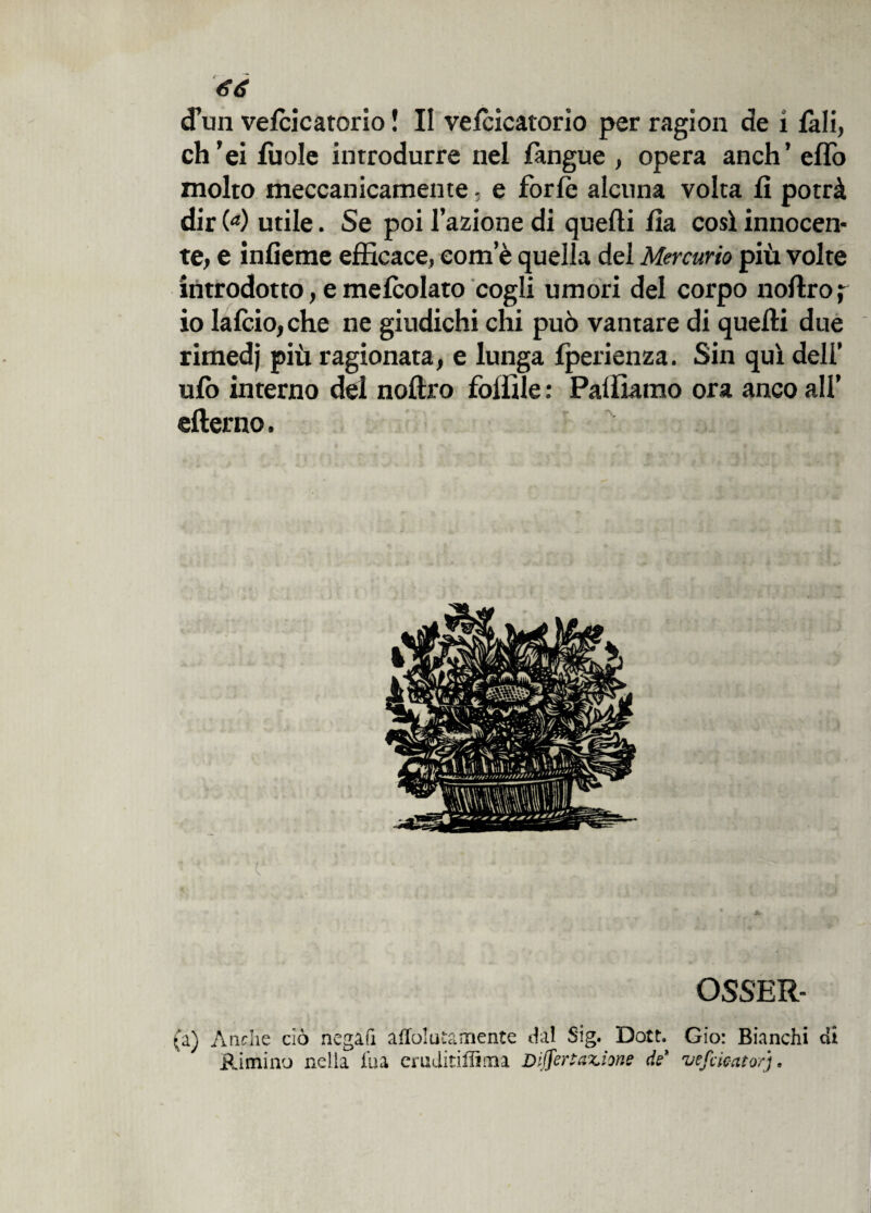 cPuii vefcicatorio ! II vefcicatorio per ragion de i fa li, eh ’ei fuole introdurre nel fangue , opera anch’ efTo molto meccanicamente - e forfè alcuna volta fi potrà dir (<*) utile. Se poi l’azione di quelli fia così innocen¬ te, e infieme efficace, eom’è quella del Mercurio più volte introdotto, e melcolato cogli umori del corpo noflro ; io lafcio,che ne giudichi chi può vantare di quelli due rimedj più ragionata, e lunga fperienza. Sin qui deli’ ufo interno del noflro follile : Palliamo ora anco all’ efterno. c OSSER- (a) Anche ciò negali afTolutamente dal Sig. Dott. Gio: Bianchi di Rimino nella fua eruditigli im Dijfer tallone de ve fucato/].