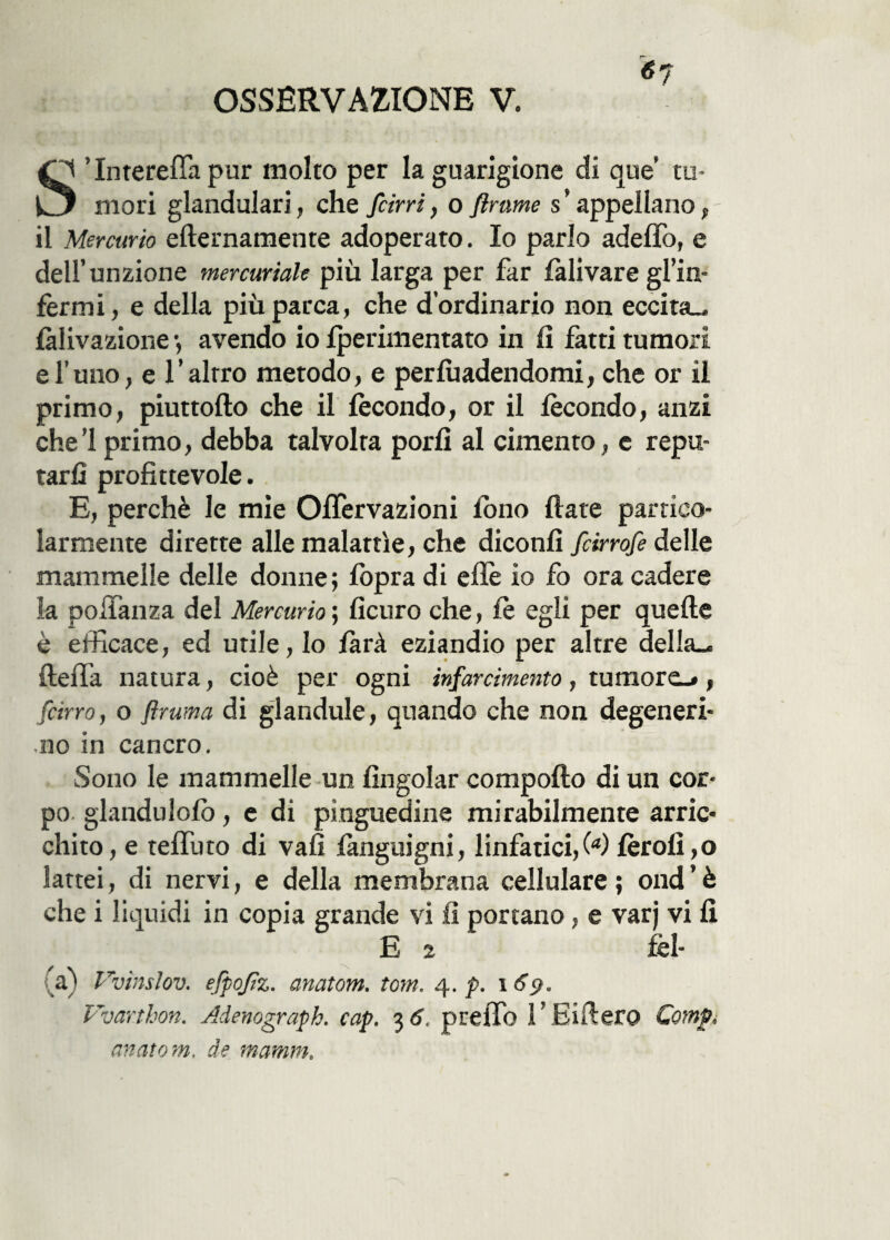 <57 O ’lnterefifa pur molto per la guarigione di que m- C3 mori glandulari, che farri, o finirne s’ appellano, il Mercurio efternamente adoperato. Io parlo adeffo, e dell’unzione mercuriale più larga per far fàlivare gl’in- fermi, e della più parca, che d’ordinario non eccita., fàlivazione •, avendo io fperimentato in fi fatti tumori e l’uno, e l’alrro metodo, e pervadendomi, che or il primo, piuttofto che il fecondo, or il fecondo, anzi che! primo, debba talvolta porli al cimento, e repu¬ tarli profittevole. E, perchè le mie OfTervazioni fono fiate partico¬ larmente dirette alle malattìe, che diconfi fcirrofe delle mammelle delle donne; fopra di effe io fo ora cadere fa pofifanza del Mercurio; ficuro che, fè egli per quelle è efficace, ed utile, lo farà eziandio per altre della^ ftefifa natura, cioè per ogni infarcimento, tumore^, [cirro, o firuma di glandule, quando che non degeneri¬ no in cancro. Sono le mammelle un fingolar compoflo di un cor¬ po glandulofò, e di pinguedine mirabilmente arric¬ chito, e teffuto di vali fànguigni, linfatici,!4) fèrofi,o lattei, di nervi, e della membrana cellulare ; ond ’ è che i liquidi in copia grande vi fi portano, e varj vi fi E 2 fel- _a) Vvìnslov. efpofiz. anatom. tom. 4. p. 169. Vvarthon. Adenograph. cap. 3 6, preiTo 1 ' Eifiero Camp, anatom. de ma-min.