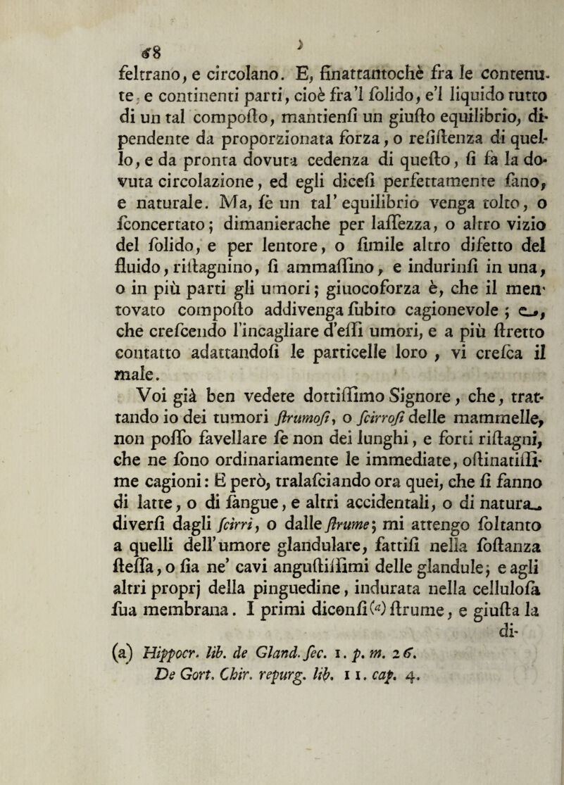 feltrano, e circolano. E, finattantochè fra le contenu¬ te e continenti parti, cioè fra’l lolido, e’1 liquido rutto di un tal compollo, mantieni] un giulto equilibrio, di¬ pendente da proporzionata forza, o re li lenza di quel¬ lo, e da pronta dovuta cedenza di quello, fi fa la do¬ vuta circolazione, ed egli dicefi perfettamente fimo, e naturale. Ma, fé un tal’equilibrio venga tolto, o /concertato; dimanierache per laffezza, o altro vizio del fòli do, e per lentore, o limile altro difetto del fluido, ritiagnino, fi ammalino, e induritili in una, o in più parti gli umori; giuocoforza è, che il mem tovato compollo addivenga lubiro cagionevole ; e_», che crefcendo l’incagliare d’elfi umori, e a più llretto contatto adattandoli le particelle loro , vi crelca il male. Voi già ben vedete dotti liimo Signore, che, trat¬ tando io dei tumori ftrumofì, o fcirrojt delle mammelle, non poflo favellare le non dei lunghi, e forti rillagni, che ne fono ordinariamente le immediate, ollinatiiìì- me cagioni : E però, tralafciando ora quei, che fi fanno di latte, o di langue, e altri accidentali, o di natura., diverli dagli [cirri, o dalle [ìrume\ mi attengo lòltanto a quelli dell’umore glandulare, fattili nella lòllanza ftelfa, o fia ne’ cavi angultilìimi delle glandule; e agli altri proprj della pinguedine, indurata nella cellulola lba membrana. I primi diconfi Wltr urne, e giulla la (a) Hippocr. lib. de Gland. fec. i. p. m. z6.