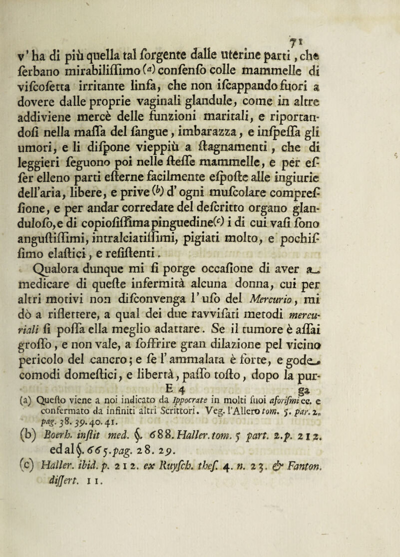 lèrbano mirabiliflìmo (*) contènto colle mammelle di vifcofetta irritante linfa, che non iScappando fuori a dovere dalle proprie vaginali glandule, come in altre addiviene mercè delle funzioni maritali, e riportan¬ doli nella mafia del làngue, imbarazza, e inlpefla gli umori, e li dilpone vieppiù a fiagnamenti, che di leggieri tèguono poi nelle llefie mammelle, e per ef lèr elleno parti efterne facilmente elpolie alle ingiurie dell’aria, libere, e prive (b) d’ogni mutèolare compref lione, e per andar corredate del detèritto organo glan- du!olb,e di copioliffimapinguedineCO i di cui vali fono anguftifiimi, intralciatifiimi, pigiati molto, e pochif lìmo elaftici, e relìftenti. Qualora dunque mi lì porge occalìone di aver medicare di quelle infermità alcuna donna, cui per altri motivi non ditèonvenga l’ulb del Mercurio, mi dò a riflettere, a qual dei due ravvilari metodi mercu¬ riali li polla ella meglio adattare. Se il tumore è aliai groflò, e non vale, a lòifrire gran dilazione pel vicino pericolo del cancro; e le l’ammalata è forte, e gode.» comodi domellici, e libertà, palfo tolto, dopo la pur- E 4 . . ga (a) Quefio viene a noi indicato da Ippocrate in molti fuoi aforìfmi ee. e confermato da infiniti altri Scrittori. Veg. l’Alierò torri* 5. par. za pag. 3 8. 39.40.41. (b) Boerh. inflit med. 688. Mailer, toni. 5 part. 2.p. 212« edal§. 66<j.pag' 28. 29. (c) Haller. ibid. p. 212. ex Ruyfch. thefl 4. n. 23. & Fanton. dijjert. 11.