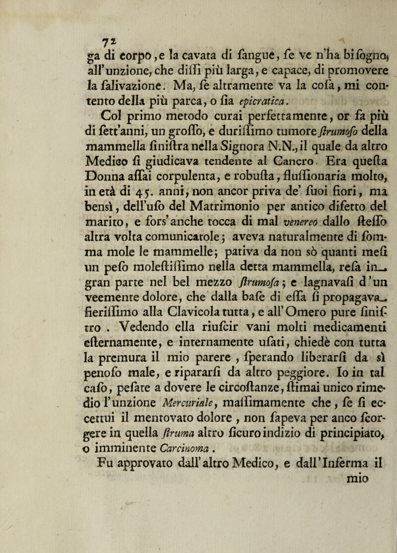 ga di corpo, e la cavata di fàngue, fe ve n'ha bi fogno, all’unzione, che dilli più larga, e capace, di promovere la falivazione. Ma, fe altramente va la colà, mi con* tento della più parca, o lìa epicratica. Col primo metodo curai perfettamente, or fa più di fètt’anni, un groffo, e duriffimo tumore firumofo della mammella finiftra nella Signora N.N., il quale da altro Medico fi giudicava tendente al Cancro, Era quella Donna affai corpulenta, e robulla, fluffionaria molto, in età di 45. anni, non ancor priva de’ fuoi fiori, ma bensì, dell’ulò del Matrimonio per antico difetto del marito, e fors’anche tocca di mal venereo dallo ftelìò altra volta comunicatole ; aveva naturalmente di Iòni- ma mole le mammelle; pativa da non sò quanti meli un pelò molelliilìmo nella detta mammella, relà in_. gran parte nel bel mezzo Jìrumofa ; e lagnava!! d ’ un veemente dolore, che dalla baiò di elfa lì propagava., fierilfimo alla Clavicola tutta, e all’ Omero pure fini fi tro . Vedendo ella riufcir vani molti medicamenti ellernamente, e internamente ulàti, chiedè con tutta la premura il mio parere , fperando liberarli da sì penofo male, e ripararli da altro peggiore. Io in tal calò, pelàte a dovere le circoltanze, llimai unico rime¬ dio 1’ unzione Mercuriale, maiììmamente che, fe fi ec¬ cettui il mentovato dolore , non fapeva per anco fcor- gere in quella ftruma altro ficuro indizio di principiato, © imminente Carcinoma. Fu approvato dall’altro Medico, e dall’Inferma il mio