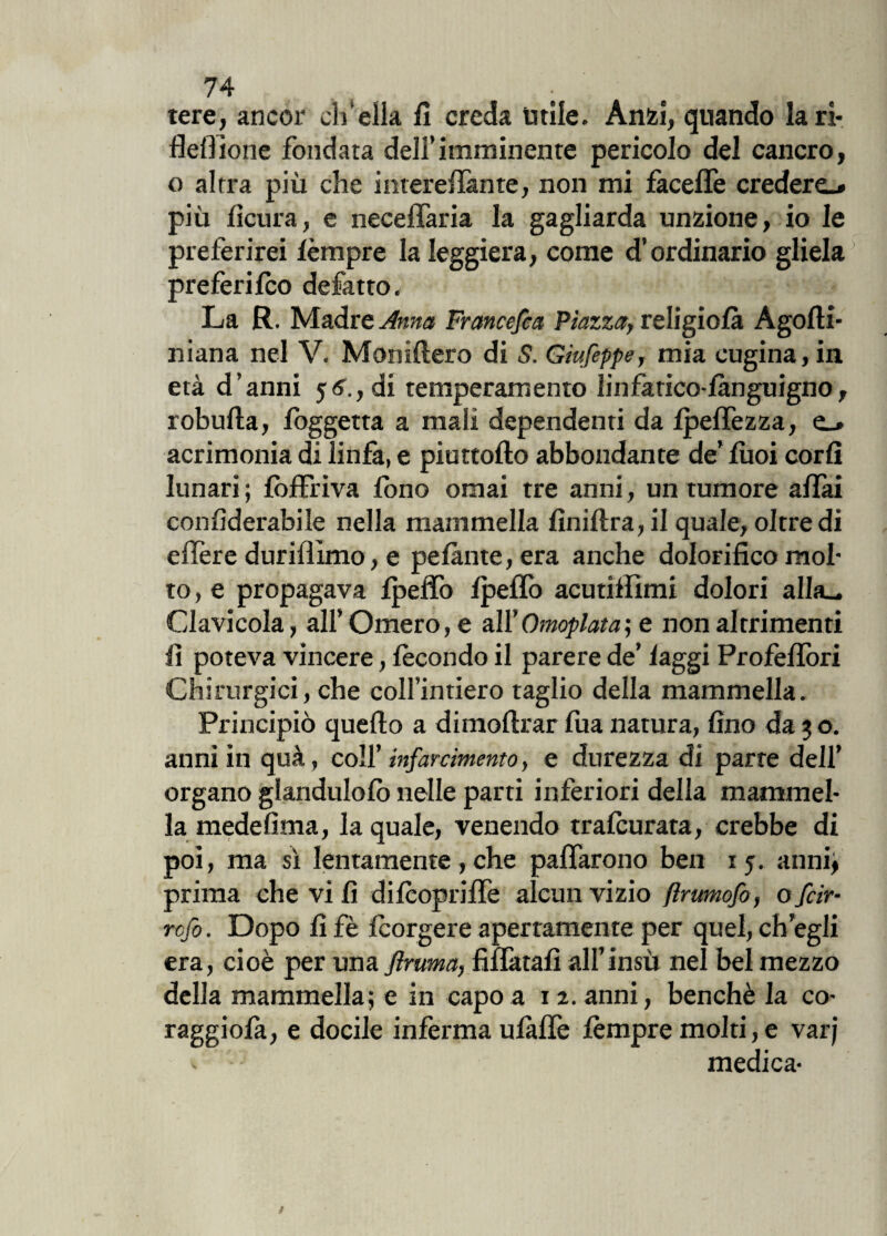tere, ancor eli cila fi creda utile. Anzi, quando la ri- fieli ione fondata dell’imminente pericolo del cancro, o altra più che interefiànte, non mi fàceffe crederò più fìcura, e neceffaria la gagliarda unzione, io le preferirei fèmpre la leggiera, come d’ordinario gliela preferifeo defatto. La R. Madre Anna Francefca Piazza, religiofà Agofti- niana nel V. Moniftero di S. Giufeppe, mia cugina, in età d’anni 56., di temperamento linfatico lànguigno, robufta, foggetta a mali dependenti da Ipeffezza, o acrimonia di linfa, e piuttofto abbondante de’ fuoi corfi lunari; fòffriva fono ornai tre anni, un tumore affai confiderabile nella mammella fìniftra, il quale, oltre di elfere duriflimo, e pelante, era anche dolorifico mol¬ to , e propagava fpefiò fpeffo acutillìmi dolori alla- Clavicola, all’Omero, e all’Omoplata; e non altrimenti fi poteva vincere, fecondo il parere de’ faggi Profefìòri Chirurgici, che coll’intiero taglio della mammella. Principiò quello a dimoflrar fua natura, fino da 3 o. anniinquà, coli' infarcimento, e durezza di parre dell’ organo glandulofo nelle parti inferiori della mammel¬ la medefima, la quale, venendo trafeurata, crebbe di poi, ma sì lentamente, che paffarono ben 15. anni, prima che vi fi difeopriffe alcun vizio flrumofo, ofeir- refi. Dopo fi fè fcorgere apertamente per quel, ch’egli era, cioè per una flmma, fiffàtafì all’insù nel bel mezzo della mammella; e in capo a 12. anni, benché la co- raggiofà, e docile inferma ufàffe fèmpre molti, e varj medica-