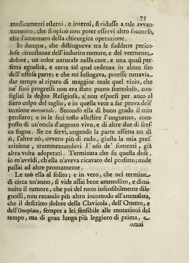 medicamenti edemi, e interni, fi riduffe a tale avvan- zamemo, che fi opinò non poter effervi altro foccorlo, che l’accennato della chirurgica operazione. Io dunque, che didingueva tra le fuddette perico¬ lo fe circodanze dell’indurito tumore, e del veemente»* dolore, un color naturale nella cute, e una quali per¬ fètta egualità, e certa tal qual cedenza in alcun /ito dell’ offefa parte; e che mi lu/ingava, poteffe tuttavia», dar tempo al riparo di maggior male quel vizio, che ne’ fuoi progredì non era dato punto frettolo/ò, con- dgliai la degna Religio/a, a;non efporfi per anco al fiero colpo del taglio, e in quella vece a far prova dell’ Unzione mercuriale. Secondò ella di buon grado il mio penderò; e io le feci todo alledire l’unguento, com- podo di un’oncia d’argento vivo, e di altre due di fref ca fugna. Se ne fervi, ungendo la parte affetta un dì si, l’altro nò, ovvero più di rado, giuda la mia pref crizione , trammezzandovi l’ufo de’ fomenti, già altra volta adoperati. Terminata che fu queda dolè, io m’avvidi, ch’ella n’aveva ricavato del profitto ; onde paffai ad altre prontamente. Le usò ella al /olito ; e in vero, che nel termine»» di circa un’anno, fi vide affai bene ammollito, e dimi¬ nuito il tumore, che poi del tutto infènfibilmente dile- guoffi, non recando più altro incomodo all’ammalata, che il defcritto dolore della Clavicola, dell’Omero, e àz\XOmoplata, fèmpre a lei /ènfibile alle mutazioni del tempo, ma di gran lunga più leggiero di prima, o ornai