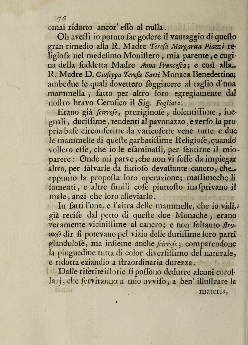 ornai ridotto ancor’ effo al nulla. Oh avelli io potuto far godere il vantaggio di quello gran rimedio alla R. Madre Terefa Margarita Piazzi re* ligiofa nel medelimo Moniftero, mia parentele cugi¬ na della lùddetta Madre Jlnna Francefca ; e cosi alla-. R. Madre D. Giufeppa Terefa Sarti Monaca Benedettina; ambedue le quali dovettero log giacere al taglio d’una mammella , fatto per altro loro egregiamente dal noli.ro bravo Cerulico il Sig. Fogliata. Erano già fcirrofe, pruriginofe, dolenti (lime , ine¬ guali , durillime, tendenti al pavonazzo ,e verfo la pro¬ pria bafe circonlcritte da varicofette vene tutte e due le mammelle di quelle garbatiffime Religiolè,quando' vollero elle, che io le efaminaffi, per lenirne il mio- parere : Onde mi parve, che non vi folfe da impiegar altro, per lalvarle da furiofo devallante cancro, che_» appunto la propofta loro operazione; maffimeche li lomenti, e altre limili cole piuttollo inagrivano il male, anzi che loro alleviarlo. In fatti luna, e l’altra delle mammelle, che io vidi,} già recilè dal petto di quelle due Monache , erano veramente vicinillime al cancro; e non lòltanto (im¬ mote dir li potevano pel vizio delle durilTìme loro parti ■ glandulofe, ma inlieme anche fcir refe ; comparendone la pinguedine tutta di color diverliliimo del naturale, e ridotta eziandio a liraordinaria durezza. Dalle riferite iliorie lìpolfono dedurre alcuni corol¬ lari , che leniranno a mio avvilo, a ben’ illullrare la materia, ,