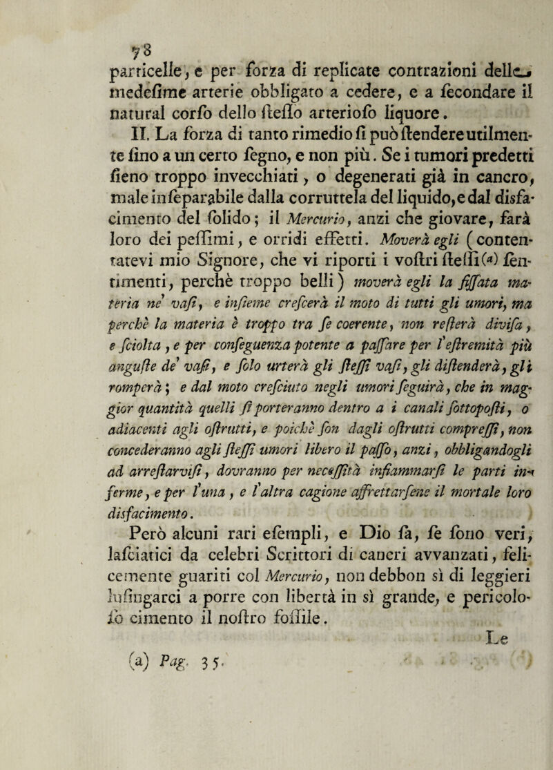 7 8 particelle, e per forza di replicate contrazioni dello medefime arterie obbligato a cedere, e a fecondare il naturai corfo dello Hello arreriolb liquore. II. La forza di tanto rimedio fi può ftendere utilmen¬ te fino a un certo legno, e non più. Se i tumori predetti fieno troppo invecchiati, o degenerati già in cancro, male infeparabile dalla corruttela del liquido,e dal disfa¬ cimento del fblido; il Mercurio, anzi che giovare, farà loro dei pallimi, e orridi effetti. Moverà egli (conten¬ tatevi mio Signore, che vi riporti i voliti llelfìO1) lèn- timenti, perchè troppo belli) moverà egli la fiffata ma¬ teria nè vafi, e ìnfieme crefcerà il moto di tutti gli umori, ma perchè la materia è troppo tra fe coerente, non re fiera divifa, e fciolta, e per confeguenza potente a poffare per l'ejlremità più angufle de vafi, e filo urterà gli flefit vafi, gli diflenderà, gli romperà ; e dal moto crefiiuto negli umori figuirà, che in mag¬ gior quantità quelli fi porteranno dentro a i canali fittopofli, o adiacenti agli oflrutti, e poiché fon dagli oflrutti comprejjì, non concederanno agli fiejfi umori libero il puffo, anzi, obbligandogli ad arreftarvifi, dovranno per necejjità infiammarfi le parti in-< ferme, e per tuna, e l altra cagione affrettacene il mortale loro disfacimento. Però alcuni rari elèmpli, e Dio là, le fono veri, lalciatici da celebri Scrittori di cancri avvanzati, feli¬ cemente guariti col Mercurio, non debbon sì di leggieri lufingarci a porre con libertà in sì grande, e pericolo- li) cimento il noftro follile. (a) Pag. 35. Le