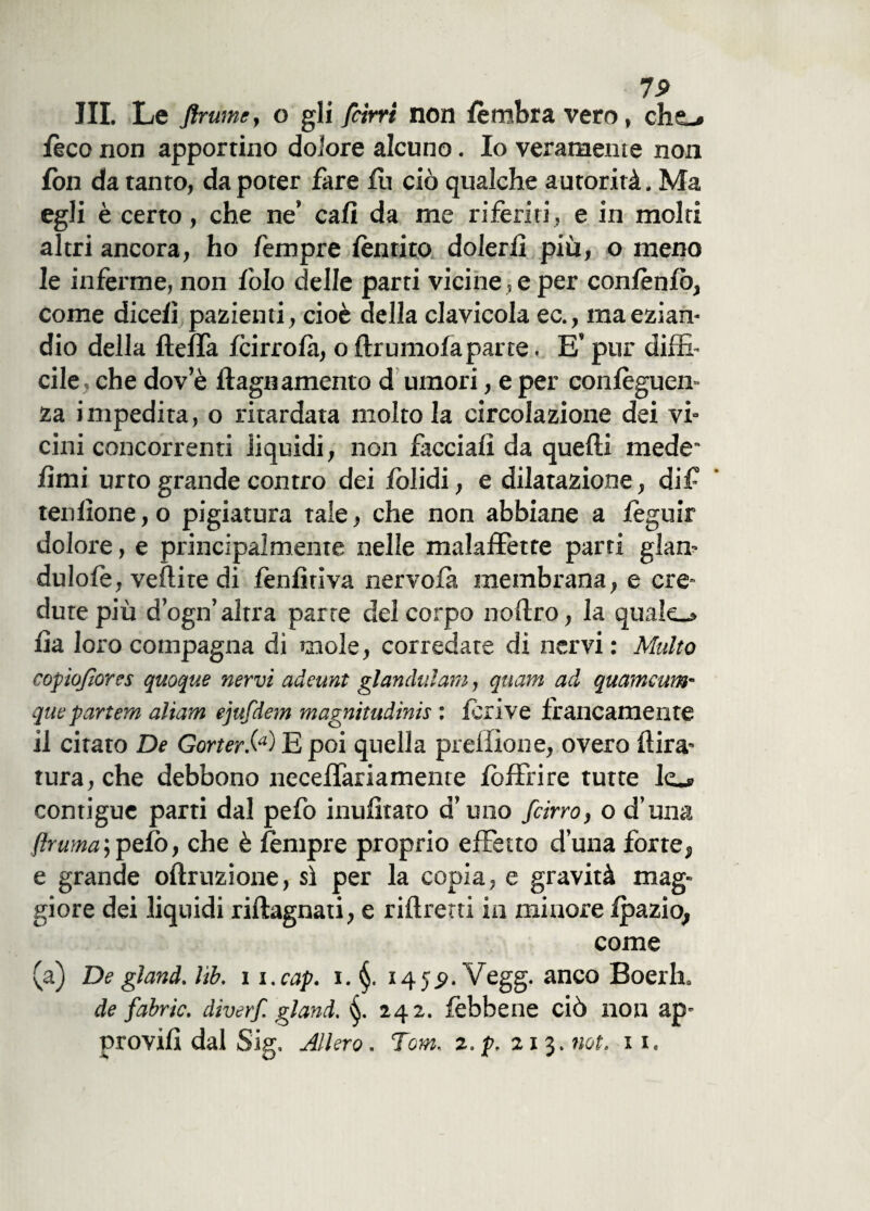 III. Le finirne, o gli [cirri non lèmbra vero, cho lèco non apportino dolore alcuno. Io veramente non fon da tanto, da poter fare fu ciò qualche autorità. Ma egli è certo, che ne* cali da me riferiti, e in molti altri ancora, ho Tempre lèntito dolerli piu, o meno le inferme, non folo delle parti vicine , e per conlènlò, come dicefi pazienti, cioè della clavicola ec., ma ezian¬ dio della fteffa fcirrofà, o ftrumofaparte. E’ pur diffi¬ cile, che dov e dagli amento d umori, e per confèguen- za impedita, o ritardata molto la circolazione dei vi¬ cini concorrenti liquidi, non facciali da quelli mede lìmi urto grande contro dei lòlidi, e dilatazione, dif tenlìone,o pigiatura tale, che non abbiane a lèguir dolore, e principalmente nelle malaffette parti glan- dulole, vellite di fenlìriva nervofa membrana, e cre¬ dute più d’ogn’ altra parte del corpo no Uro, la quale.* lia loro compagna di mole, corredate di nervi : Multo copiofiores quoque nervi adeunt glandulam, quarn ad quameum- quepartem aliam ejufdem magnitudine : lerive francamente il citato De Gorter.(a)l£, poi quella prelfìone, overo {tira¬ tura, che debbono neceffariamente lòffrire tutte lo contigue parti dal pefo inusitato d’uno [cirro, o d’una [ruma;pelò, che è lempre proprio effetto duna forte, e grande oftruzione, sì per la copia, e gravità mag¬ giore dei liquidi riftagnati, e riltrerti in minore Ipazio, come (a) De gland. lìb. 11. cap. i. 14 5 9. Vegg. anco Boerh . de fabric. diverf. gland. 242. fèbbene ciò non ap¬ provili dal Sig. Alierò. Tom. 2.p. 21 3. not. n.