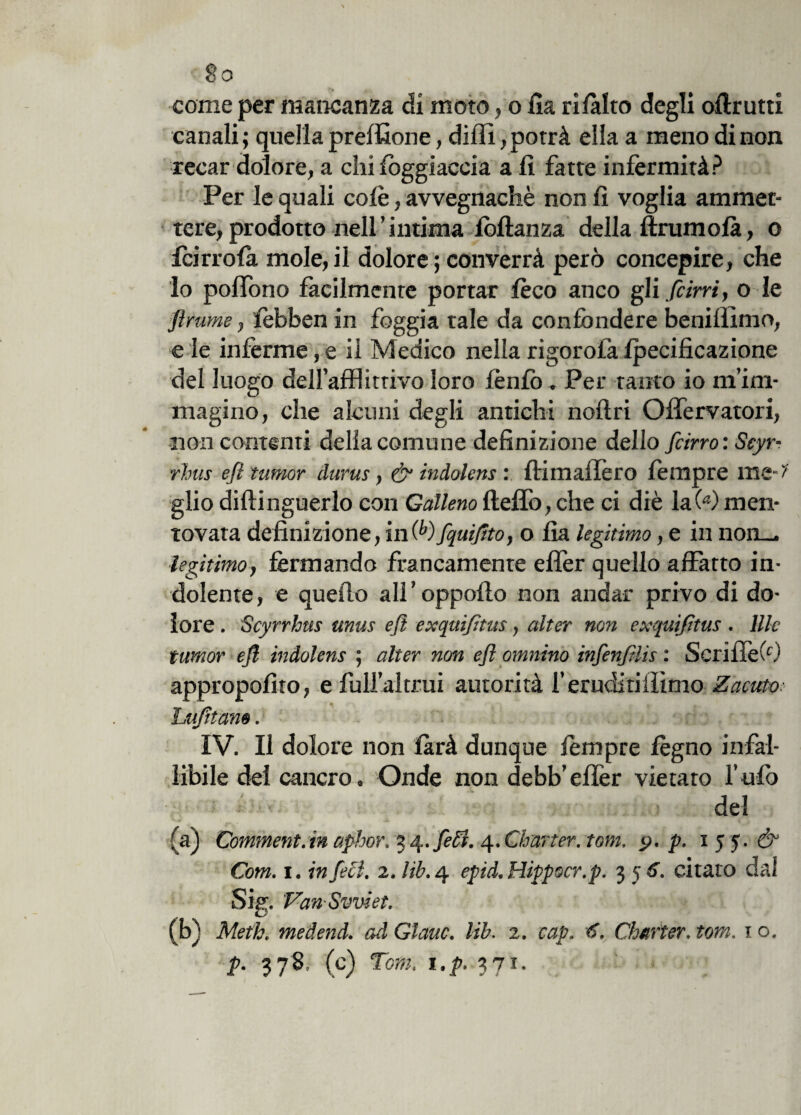 come per mancanza di moto, o ila rilalto degli oiìrutti canali ; quella prefìttone, dilli, potrà ella a meno di non recar dolore, a chi foggiacela a il fatte infermità? Per le quali co/è, avvegnaché non fi voglia ammet¬ tere, prodotto nell’intima fòftanza della ftrumofà, o feirro/a mole, il dolore ; converrà però concepire, che lo po/Tono fàcilmente portar /èco anco gli {cirri, o le Jlrume, fobben in foggia tale da confondere beni/limo, e le inferme, e il Medico nella rigorofà fpecificazione del luogo dell’afflitrivo loro iènfo. Per tanto io m’im¬ magino, che alcuni degli antichi noflri Offervatori, non contenti delia comune definizione dello [cirro : Scyr- rbus efi tumor durus, & indolens : ftima/Ièro /èmpre me- 1 glio diftinguerlo con Galletto fteffo, che ci diè la(*;) men¬ tovata definizione, in W fquifito, o Ila legitimo, e in non_. legitimo, fermando francamente effer quello affatto in¬ dolente, e quello all’oppo/lo non andar privo di do¬ lore . Scyrrhus unus eft exquifttus, alter non exquifttus . Uh tumor eft indolens ; alter non eft omnino infenftlis : ScrinevO appropofito, e full altrui autorità f eruditilììmo; Zacuto- Lufttan». ■ IV. Il dolore non farà dunque fèmpre fogno infal¬ libile del cancro. Onde non debb’effer vietato Tufo del (a) Cotnment.in aphor. 3 4.feti. 4. Charter, tom. 9. p. 155. & Com. 1. in feci. 2. lìb. 4 epid. Hippocr.p. 3 5 6. citato dal s%. VanSvviet. (b) Meth. medend. ad Glauc. Uh. 2. cap, €. Charter, tom. 1 o, p. 378. (c) Tom. i.p. 371.