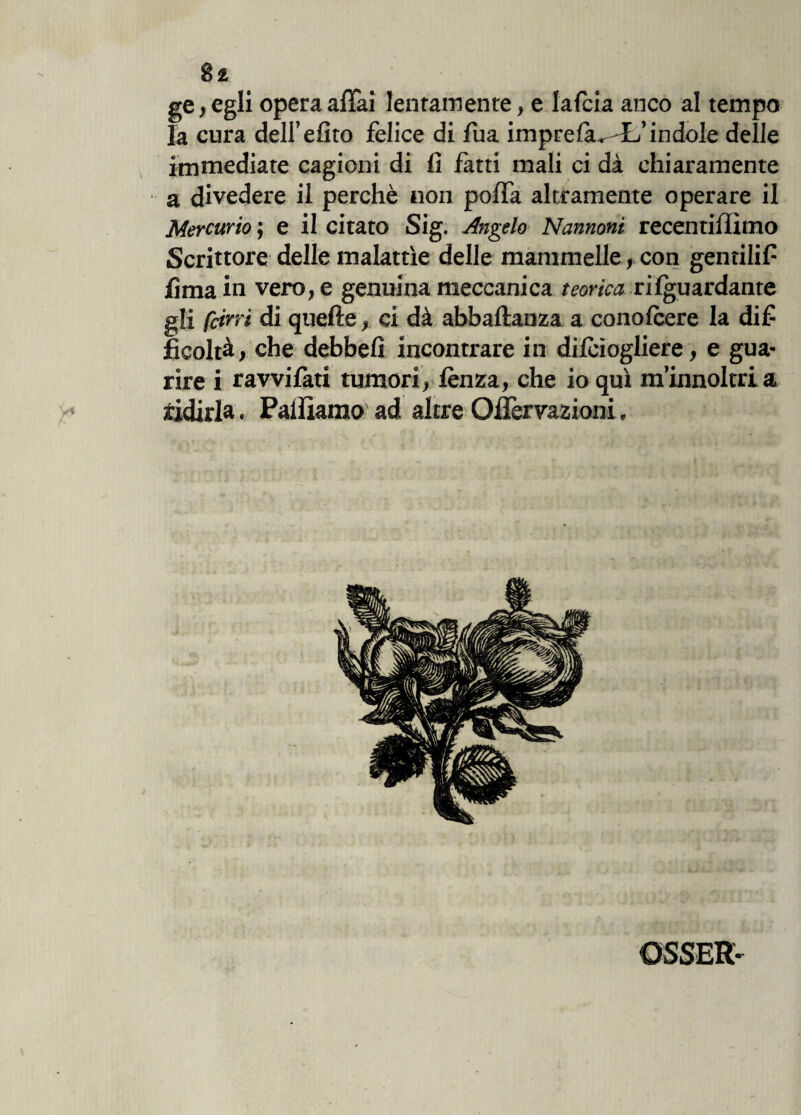 ge, egli opera affai lentamente, e Iafcia anco al tempo la cura deU’efito felice di fua imprefìuL’indole delle immediate cagioni di fi fatti mali ci dà chiaramente a divedere il perchè non poffa altramente operare il Mercurio ; e il citato Sig. Angelo Nannoni recentiflìmo Scrittore delle malattìe delle mammelle, con gentilif lima in vero, e genuina meccanica teorica riguardante gli feltri di quelle, ci dà abballali za a conolcere la dif ficoltà, che debbefi incontrare in dilcìogliere, e gua¬ rire i ravvilati tumori, lènza, che io qui m’innoltri a ridirla. Palliamo ad altre Ollèrvazioni.