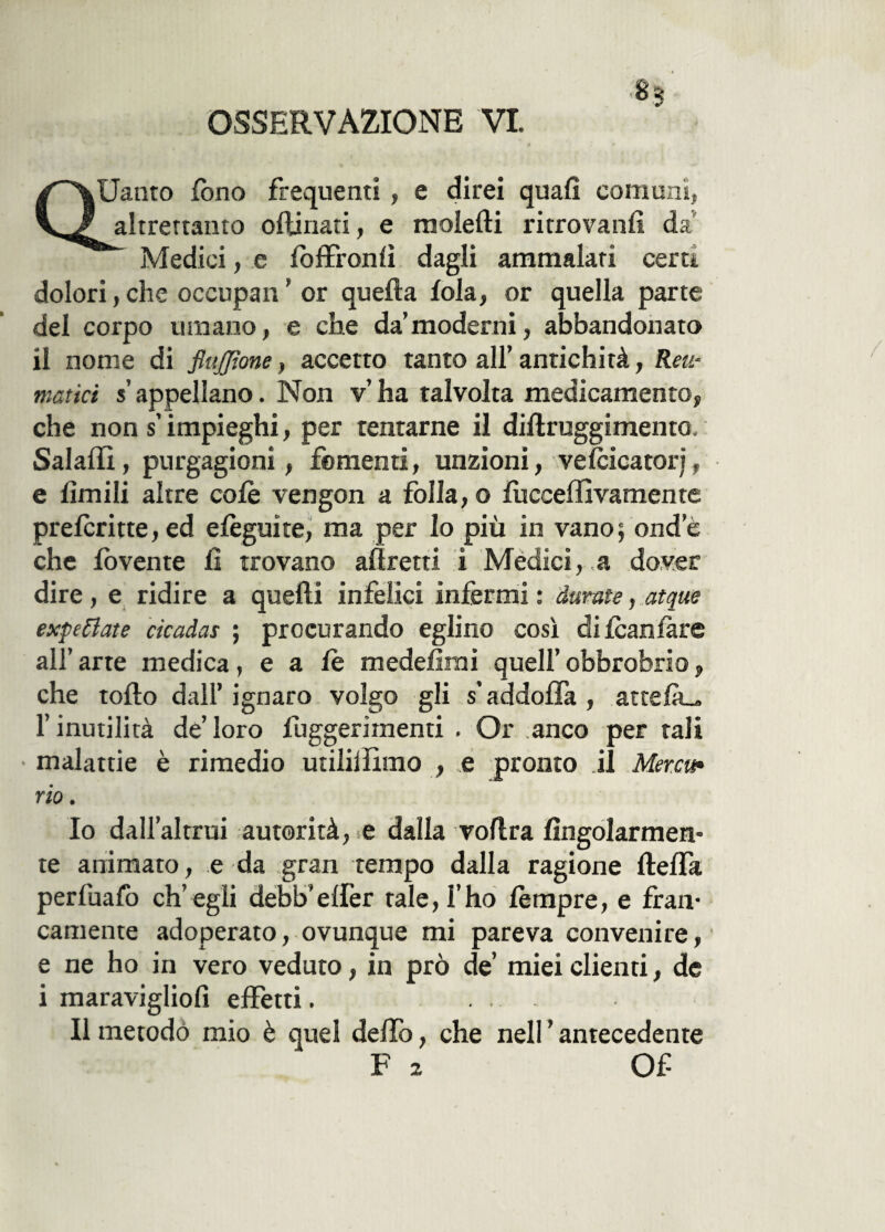 OSSERVAZIONE VI. «3 QUanto fono frequenti , e direi quali comuni, altrettanto ofìinati, e molefti ritrovarsi! da Medici, e foffronfì dagli ammalati certi dolori, clic occupan ’ or quella loia, or quella parte del corpo umano, e che da’moderni, abbandonato il nome di flujjione, accetto tanto all’ antichità, Reu¬ matici s appellano. Non v’ ha talvolta medicamento, che non s impieghi, per tentarne il diflruggimento. Salali!, purgagioni, fomenti, unzioni, ve(cicatori, e limili altre colè vengon a folla, o fucceffivamente preferì tte, ed elèguite, ma per lo più in vano; onde che lòvente lì trovano affretti i Medici, a dover dire, e ridire a quelli infelici infermi : durate, atque expeflate cicadas ; procurando eglino così difcanfàre all’arte medica, e a le medefirai quell’obbrobrio, che tollo dall’ ignaro volgo gli s’addolfa , attefà^, l’inutilità de’loro fuggerimenti . Or anco per tali malattie è rimedio utililììmo , e pronto il Merco* rio. Io dall’altrui autorità, e dalla vollra Angolarmen¬ te animato, e da gran tempo dalla ragione llelfa perfuafo ch’egli debb'effer tale, l’ho lempre, e fran¬ camente adoperato, ovunque mi pareva convenire, e ne ho in vero veduto, in prò de’ miei clienti, de i maravigliofi effetti. Il metodo mio è quel delfo, che nell ’ antecedente