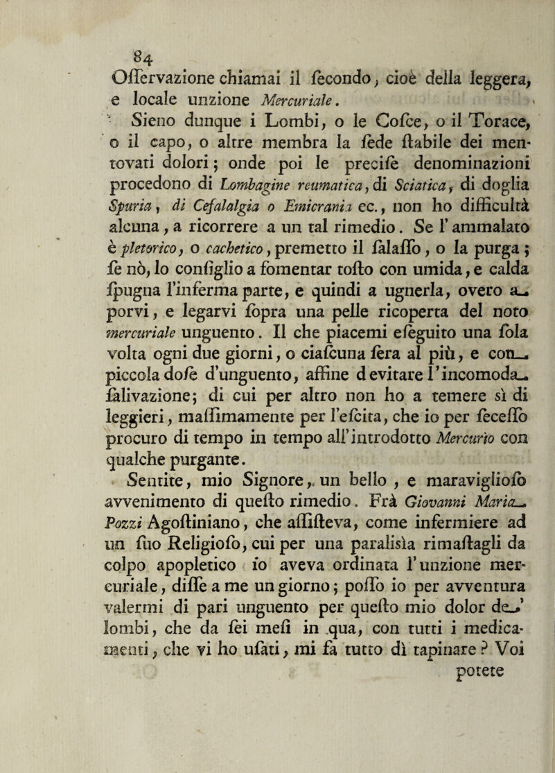 Oflèrvazionechiamai il fecondo; cioè della leggera, e locale unzione Mercuriale. ) ■ Sieno dunque i Lombi, o le Cofèe, o il Torace, o il capo, o altre membra la fède fiabile dei men¬ tovati dolori ; onde poi le precifè denominazioni procedono di Lombagine reumatica, dì Sciatica, di doglia Spuria, di Cefalalgia 0 Emicrania ec., non ho difficultà alcuna, a ricorrere a un tal rimedio. Se l’ammalato è pletorico, o cachetico, premetto il fàlaflò, o la purga ; fè nò, lo confìglio a fomentar torto con umida, e calda ipugna l’inferma parte, e quindi a ugnerla, overo a_. porvi, e legarvi fòpra una pelle ricoperta del noto mercuriale unguento. Il che piacenti efèguito una fola volta ogni due giorni, o ciafcuna fèra al più, e con_, piccola do/è d’unguento, affine d evitare l’incomoda^ fàlivazione ; di cui per altro non ho a temere sì di leggieri, mallimamente per l’efcita, che io per fècertò procuro di tempo in tempo all’introdotto Mercurio con qualche purgante. Sentite, mio Signore r. un bello , e maraviglioio avvenimento di quello rimedio. Frà Giovanni Maria._ Pozzi Agoftiniano, che affifteva, come infermiere ad un fuo Religiofo, cui per una paralisìa rimaftagli da colpo apopletico 10 aveva ordinata l’unzione mer¬ curiale , diflè a me un giorno ; porto io per avventura valermi di pari unguento per quello mio dolor de_>’ lombi, che da lèi meli in .qua, con tutti i medica¬ menti , che vi ho ufati, mi fa tutto dì tapinare ? Voi potete