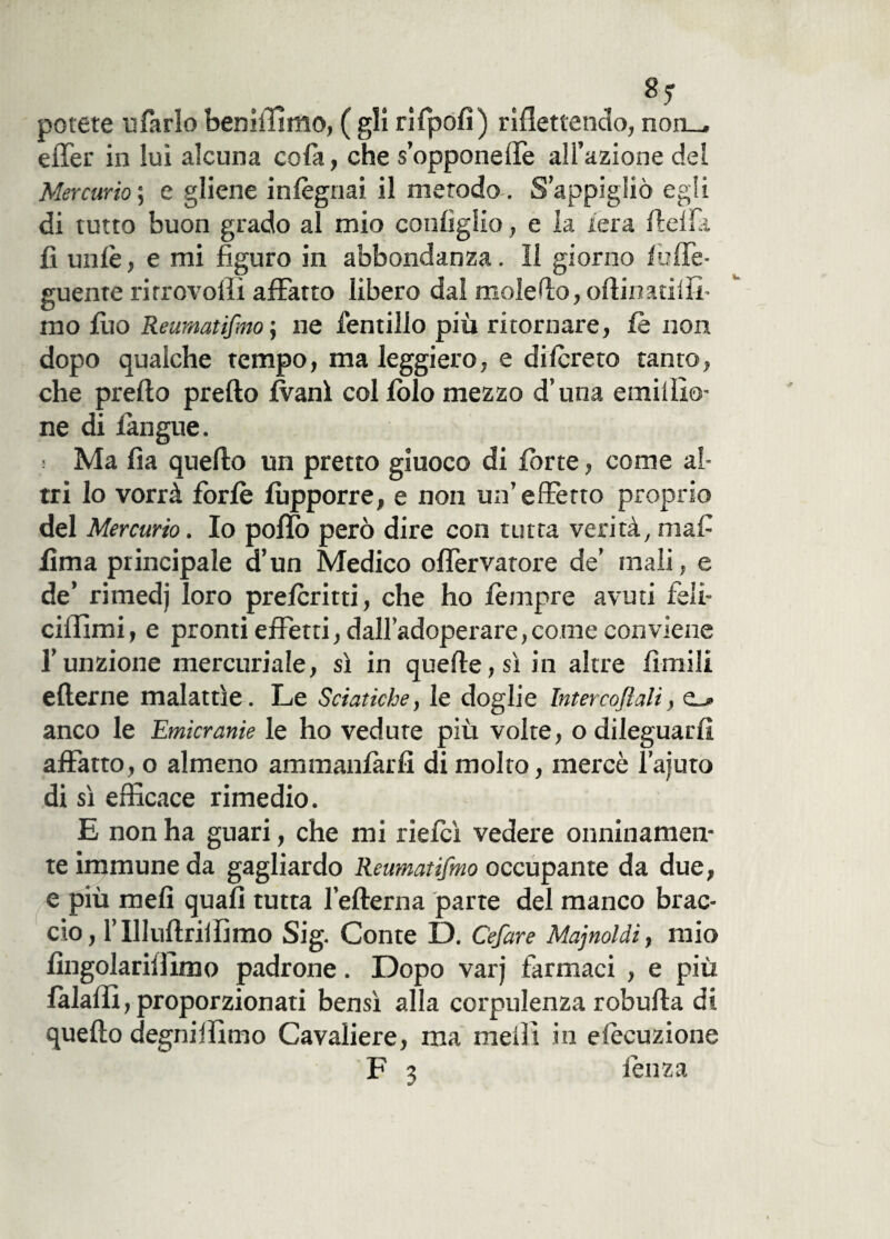 8? potete u farlo bemmmo, ( gli rifpofì) riflettendo, non_, effer in luì alcuna cofa, che s’oppone ile all’azione del Mercurio ; e gliene infognai il metodo . S’appigliò egli di tutto buon grado al mio configlio, e la l'era fletta fi un le, e mi figuro in abbondanza. Il giorno luffe- guente rirrovoflì affatto libero dal moleflo, oflinatilff mo Ilio Reumatismo ; ne fendilo più ritornare, le non dopo qualche tempo, ma leggiero, e difcreto tanto, che prefto pretto ani col fblo mezzo d’una emittio- ne di langue. s Ma fìa quefto un pretto giuoco di fòrte, come al¬ tri lo vorrà forfè fòpporre, e non un’effetto proprio del Mercurio. Io pollo però dire con tutta verità, mafi lima principale d’un Medico offervatore de’ inali, e de’ rimedj loro preferirti, che ho fèmpre avuti feli- ciflimi, e pronti effetti, dall’adoperare, come conviene l’unzione mercuriale, sì in quelle, sì in altre limili efterne malattìe. Le Sciatiche, le doglie Intercoflali, anco le Emicranie le ho vedute più volte, o dileguarli affatto, o almeno ammanlarfi di molto, mercè l’ajuto di sì efficace rimedio. E non ha guari, che mi ri elei vedere onninamen¬ te immune da gagliardo Reumatifmo occupante da due, e più meli quali tutta l’efterna parte del manco brac¬ cio, l’111uftriifimo Sig. Conte D. Cefare Majnoldi, mio lingolariflimo padrone. Dopo varj farmaci , e più lalafli, proporzionati bensì alla corpulenza robufta di quefto degniffimo Cavaliere, ma metti in esecuzione F 3 fèti za