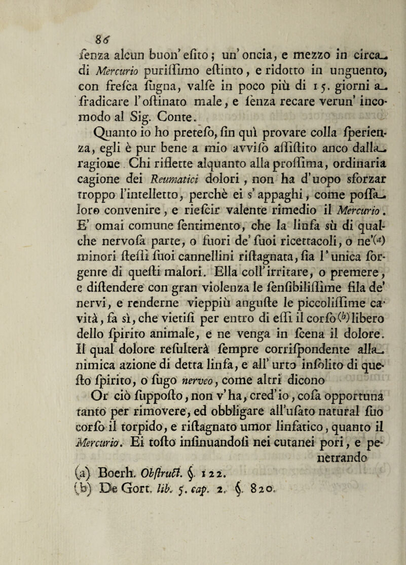 fenza alcun buon efìto; un’oncia, e mezzo in circa— di Mercurio puriffimo eflinto, e ridotto in unguento, con frelca fùgna, valle in poco più di 15. giorni a- lradicare rovinato male, e lènza recare verun’ inco¬ modo al Sig. Conte„ Quanto io ho pretelò, fin qui provare colla Iperien- za, egli è pur bene a mio avvilo afiìftito anco dalia- ragione . Chi riflette alquanto alla profilala, ordinaria cagione dei Reumatici dolori, non ha d’uopo sforzar troppo l’intelletto, perchè ei s’appaghi, come pofla- loro convenire , e rielcir valente rimedio il Mercurio. £’ ornai comune lentimento, che la linfa sù di qual¬ che nervolà parte, o fuori de’ fuoi ricettacoli, o ne’(4) minori ftefil fuoi cannellini riftagnata,Ila l’unica lòr- genre di quelli malori. Ella coll'irritare, o premere, e diftendere con gran violenza le lènfibiliflìme fila de* nervi, e renderne vieppiù atigufte le piccolifiime ca1 vità, fa sì, che vietili per entro di efii il corlòWlibero dello Ipiriro animale, e ne venga in leena il dolore. Il qual dolore relulterà tèmpre corrilpondente alla- nimica azione di detta linfa, e all’ urto inlòlito di que¬ llo Ipirito, o lugo nerveo, come altri dicono Or ciò fuppollo, non v’ha, cred’io, cola opportuna tanto per rimovere, ed obbligare all’ulàto naturai fuo corlo il torpido, e rillagnato umor linfatico, quanto il Mercurio.■ Ei tolto infinuandolì nei cutanei pori, e pe¬ netrando (a) Boerh. Obftrutt. 122.