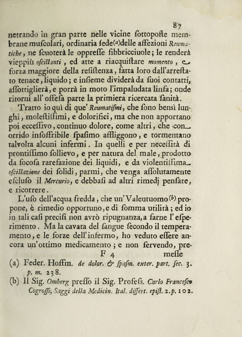 8 7 netrando in gran parte nelle vicine fottopofte mem¬ brane mulcolari, ordinaria fedeWdeile affezioni Reuma¬ tiche , ne {cuocerà le oppreffe fibbricciuole ; le renderà vieppiù oscillanti , ed atte a riacqui (lare momento , e_< forza maggiore della refiftenza, fatta loro dall’arrefta* to tenace, liquido ; e infieme dividerà da {boi contatti, afTotriglierà,e porrà in moto l’impaludata linfa ; onde ritorni all’offela parte la primiera ricercata lànità. Tratto io qui di que’ Reumatifmi, che fono bensì lun¬ ghi, moleftifflmi, e dolorifici, ma che non apportano poi ecceflivo,continuo dolore, come altri, che *con_* orrido infòfFribile {pafimo affliggono, e tormentano talvolta alcuni infermi. In quelli e per neceffità di prontillimo follievo, e per natura del male, prodotto da focofa rarefazione dei liquidi, e da violentilfima.* ofcillazione dei foli di, parrai, che venga afTolutamente efclufo il Mercurio, e debbafì ad altri rimedj peniatey e ricorrere. L’ufo dell’acqua fredda, che un’ Valentuomo 0>) pro¬ pone, è rimedio opportuno,e di fòmma utilità ; ed io in tali cafì precifi non avrò ripugnanza, a farne felpe* rimento. Ma la cavata del {àngue fecondo il tempera¬ mento, e le forze dell’infermo, ho veduto eflère an¬ cora un’ottimo medicamento ; e non fervendo, pre- F 4 mefle (a) Feder. Hoffm. de dolor. & fpafm. exter. part. fec. 3. p. m. 238. (b) 11 Sig. Omberg preffo il Sig. Profefs. Carlo Francefco CogrOjffij Saggi della Medicin. Ita!, dijfert. epijì. z.p. 102.