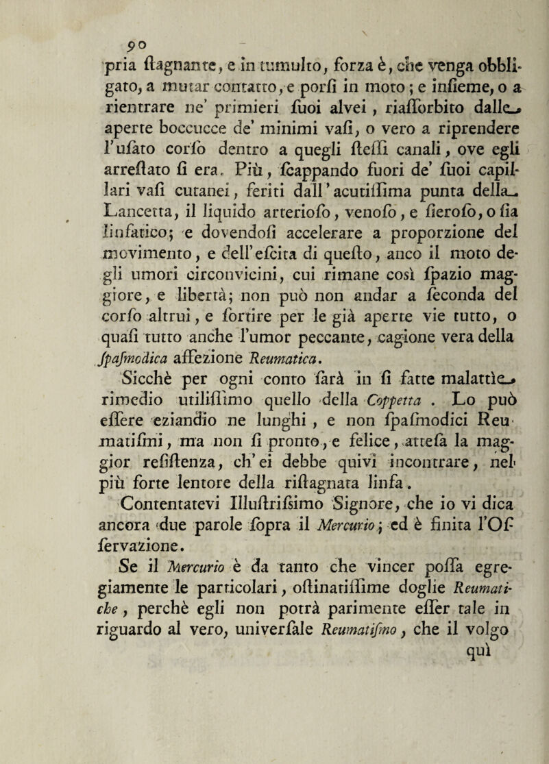 9° ; pria (lagnante, e in tumulto, forza è, che venga obbli¬ gare, a mutar contatto, e porli in moro ; e infieme, o a rientrare ne’ primieri fuoi alvei, riafforbito dalle-» aperte boccucce de’ minimi vali, o vero a riprendere bufato collo dentro a quegli (ledi canali, ove egli arredato lì era. Più, Icappando fuori de’ luoi capil¬ lari vali cutanei, feriti dall ’ acutillima punta della^ Lancetta, il liquido arteriolo, venolò,e fìerolo,ofìa linfàtico; e dovendoli accelerare a proporzione dei movimento, e dell’elcita di quedo, anco il moto de¬ gli umori circonvicini, cui rimane così fpazio mag¬ giore, e libertà; non può non andar a feconda del corlò ;altrui, e fortire per le già aperte vie tutto, o quali tutto anche l’umor peccante, cagione vera della JpaJmodica affezione Reumatica. Sicché per ogni conto farà in li fatte malattìe.» rimedio utililììmo quello -della Coppetta . Lo può edere eziandio ne lunghi , e non Ipalmodici Rem matilmi, ma non lì pronto , e felice, attelà la mag¬ gior relidenza, ch’ei debbe quivi incontrare, nel più forte lentore della ribagnata linfa. Contentatevi llludrilsimo Signoresche io vi dica ancora (due parole (òpra il Mercurio ; ed è finita l’Of lèrvazione. Se il Mercurio è da tanto che vincer polla egre¬ giamente le particolari, odinatilfime doglie Reumati¬ che , perchè egli non potrà parimente edèr tale in riguardo al vero, univerlale Reumatifmo, che il volgo qui