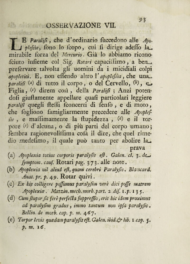 OSSERVAZIONE VII. 93 “T E Paralijì, che di ’ ordinario fuccedono alle Apo- I J plefsìe, fono lo icopo, cui fi dirige addio Ia_ mirabile forza del Mercurio. Già lo abbiamo ricono- fciuto infieme col Sig. Rotari capaciifìmo, a ben_. prelervare talvolta gli uomini da i micidiali colpi apopletici. E, non effendo altro l’apoplessìa, che una_ pardifì (a) di tutto il corpo, o del Cervello, (b), o Figlia, 09 direm così, della Parali/i ; Anzi poten¬ doli giuftamente appellare quali particolari leggiere paralijì quegli fteffi Iconcerti di lenlo , e di moto, che lògliono famigliarmente precedere alle Apoples¬ sie , e maffimamente la limpidezza , 00 e il tor¬ pore 09 d’alcuna, o di più parti dei corpo umano; fèmbra ragionevoliilima colà il dire, che quel rime¬ dio medefìmo, il quale può tanto per abolire Ia_ prava (a) Apoplexia totius corporis paralyfìs ejl. Galen. cl. 3. dc^ Jymptom. cauf. Rotari pag. 373. alle note. (b) Apoplexia nil aliud efl,qmm cerebri Paralyfìs, Mancarti. Anat.pr. p. 45». Rotar quivi. (c) Ex bis colligere poffumus par aly firn vere dici pojjè matrem Apoplexia. Mazzi», mech. morb.part. 2. dif. 1 ,p. 1 3 y. (d) Cura ftupor fit fere perfetta fupprejjto, erit hic idemproximus ad par aly firn gradus, immo tantum non ipfa paralyfìs. Belli». de morb. cap. p. m. 467. (e) Torpor levis queedamparaly/ìsefì. Galen.ibid.& lib. i.cap. 5.