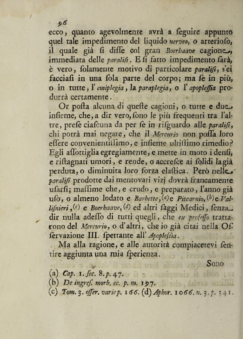 ecco, quanto agevolmente avrà a leguire appunto quel tale impedimento del liquido nerveo, o arteriofo, il quale già fi dille col gran Boerhaave cagiono, immediata delle paratifi. Eli fatto impedimento farà, è vero, fidamente motivo di particolare paratifi, sei facciali in una loia parte del corpo; ma lè in più, o in tutte i 1’ emiplegia, la paraplegia, o f apoplejfia pro¬ durrà certamente. Or polla alcuna di quelle cagioni, o tutte e duo infieme, che, a dir vero, lòtto le più frequenti tra l’al- tre, prelè cialcuna da per lè in rilguardo alle paratifi, chi potrà mai negare, che il Mercurio non polla loro elfere convenientiiìimo, e infieme uldfiimo rimedio? Egli allòtti glia egregiamente, e mette in moto idenli, e rillagnati umori, e rende, o accrefce ai lòlidi lagià perduta, o diminuita loro forza elallica. Però nello' paratifi prodotte dai mentovati vizj dovrà francamente ufarli; maffime che, e crudo, e preparato, l’anno già ufo, o almeno lodato e Barbette,(a)e Pitcamio, (^)e Fai- lifnieri,(0 e Boerhaave,(A) ed altri fàggi Medici, fènzo dir nulla adefifo di tutti quegli, che ex profeffò tratta¬ rono del Mercurio, o d’altri, che io già citai nella Ofi ièrvazione III, Ipetrante all’ Jpoplefsìa. . Ma alla ragione, e alle autorità compiacetevi fèn- Tire aggiunta una mia fperienza. . c „ Sono (a) Cap. ì.fec. 8.p. 47. (b) De ingref. morb. ec. p. m. ipj. (c) Tom. 3. ojjer. variep, x 66. (d) Aphor. 1 o 66. n. 3. ?. 341,