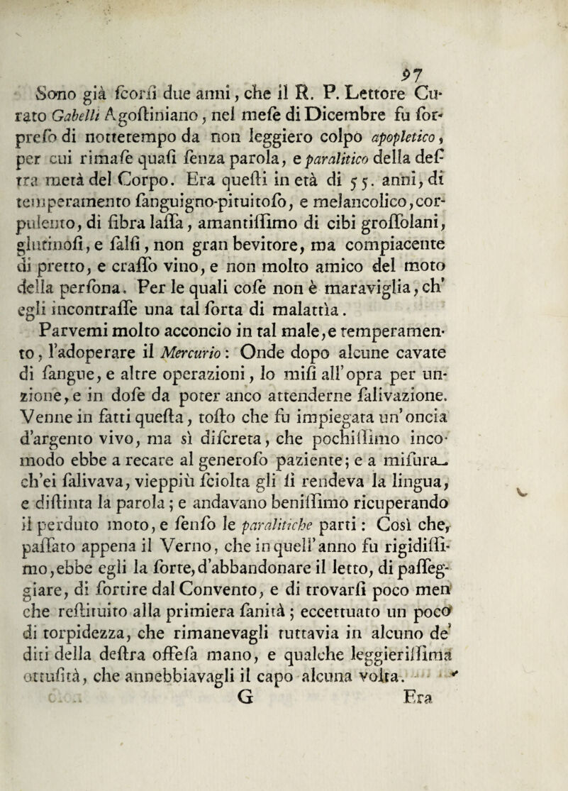 Sono già fcorii due anni, che il R. P. Lettore Cu¬ rato Gabelli Agodiniano, nel mele di Dicembre fu lor- prefo di nottetempo da non leggiero colpo apopletico, per cui rimale quali lènza parola, e paralitico della de fi tra metà del Corpo. Era quelli in età di 55. anni, di temperamento (anguigno-pituitolo, e melancolico,cor¬ pulento, di fibra lalTa, amantiffimo di cibi grodolani, glutinofi,e fallì, non gran bevitore, ma compiacente di pretto, e crafifo vino, e non molto amico del moto della perfona. Per le quali colè non è maraviglia, eh’ egli incontralle una tal lorta di malattìa. Parvemi molto acconcio in tal male,e temperamen¬ to , l’adoperare il Mercurio : Onde dopo alcune cavate di (àngue, e altre operazioni, lo mifi all’opra per un¬ zione^ in dolè da poter anco attenderne lallazione. Venne in fatti quella, rodo che fu impiegata un’oncia d’argento vivo, ma sì di (creta, che pochi iìimo inco¬ modo ebbe a recare al generalo paziente ; e a mi fura— ch’ei làlivava, vieppiù (ciolta gli li rendeva la lingua, e didima la parola ; e andavano benillimo ricuperando il perduto moto, e lèn(o le paralitiche parti : Così che, palfato appena il Verno, che in quell’anno fu rigidilìi- mo,ebbe egli la forte,d’abbandonare il letto, di palleg¬ giare, di fortire dal Convento, e di trovarli poco men che redimito alla primiera (anità ; eccettuato un poco di torpidezza, che rimanevagli tuttavia in alcuno de diti della dedra offefa mano, e qualche leggierilfìma ottufità, che annebbiavagli il capo alcuna volta.  G Fra