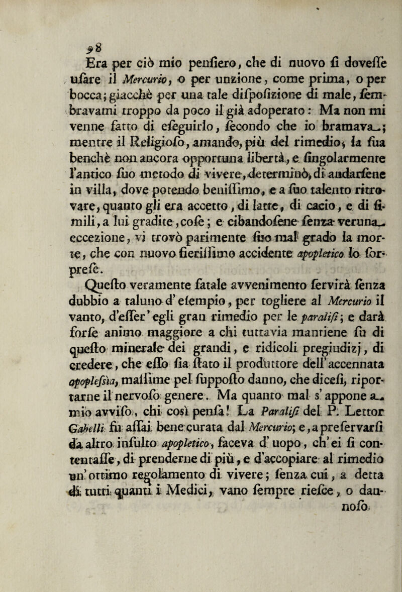 Era per ciò mio penfiero, che di nuovo fi do velie uiàre il Mercurio, o per unzione, come prima, oper bocca; giacché per una tale dilpofizione di male, fem- bravami troppo da poco il già adoperato : Ma non mi venne fatto di efeguirlo, fecondo che io bramava-; mentre il Religiolò, amando, più del rimedio* la fua benché non ancora opportuna libertà, e fingolarmenre l’antico filo metodo di vivere, determinò, di audarfene in villa, dove potendo beniffimo, e a filo talento ritro¬ vare, quanto gli era accetto, di latte, di cacio, e di li¬ mili, a lui gradite, colè ; e cibandotene lènza- veruna- eccezione, vi trovò parimente fiso mal grado la mor¬ te , che con nuovo fierilììino accidente apopletico. lo Cor- prete. Quello veramente fatale avvenimento fervirà lènza dubbio a taluno d’e tempio, per togliere al Mercurio il vanto, defièr ’ egli gran rimedio per le paratifi ; e darà forte animo maggiore a chi tuttavia mantiene fu di quello minerale* dei grandi, e ridicoli pregiudi zj, di credere , che elio Ila fiato il produttore dell’accennata apoplessia, maliìme pel luppofto danno, che dicefi, ripor¬ tarne il nervofo; genere. Ma quanto mal s’appone a— mio avvilo>, chi così penla ! La Paratifi del P; Lettor Gabelli fu aliai: benecurata dal Mercurio; e, a prefervarfi dà. altro, inlulto apopletico, faceva d’uopo, ch’ei lì con¬ tentante, di prenderne di piu, e d’accopiare al rimedio un’ottimo regolamento di vivere; lènza cui, a detta % meri; qpanti i Medici, vano tempre rieice, o dati¬ nolo