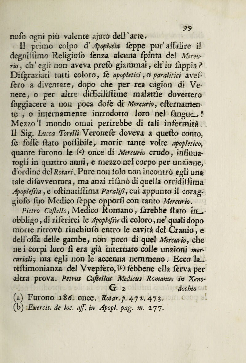 99 nofo ogni più valente agito dell'arte» Il primo colpo d’Apoptesìa Ceppe pur affali re il degniffimo Religiofo lènza alatila Ipmta del Mercu¬ rio , eh ’ egli non aveva prefo giammai, eh’ io fàppia ? Dilgraziati tutti coloro, le apopletici, oparalitici ave!- fero a diventare, dopo che per rea cagion di Ve* nere, o per altre difficiliffime malattìe dovettero foggiacere a non poca do le di Mercurio, efternamen* te , o internamente introdotto loro nel fàngue_, f Mezzo! mondo ornai perirebbe di tali infermità. Il Sig. Lucia Torelli Veronelè doveva a quello conto, le foffe ftato poilibile, morir tante volte apop letico, quante furono le (<*) once di Mercurio crudo, infìnua- togli in quattro anni, e mezzo nel corpo per unzione, d ordine del Rotavi. Pure non lolo non incontrò egli una tale difavventura, ma anzi rifànò di quella orridiffima Apoplefsh, e ollinatiffima Paratifi, cui appunto il corag- giofo luo Medico lèppe opporli con tanto Mercurio. Pietro Cajìello,Medico Romano, farebbe flato m , obbligo,di riferirci le Apoplefsìe di coloro, ne’ quali dopo morte ritrovò rinchiufo entro le cavità del Cranio, e dell’olla delle gambe, non poco di quel Mercurio, che ne i corpi loro li era già internato colle unzioni mer¬ curiali -, ma egli non le accenna nemmeno1. Ecco la^ teftimonianza del Vvepfero, (b) lèbbene ella ferva per altra prova. Petrus Caftellus Medicus Romanus in Xeno- G z dochio (a) Furono i8tf. once. Rotar.p. 472.473.