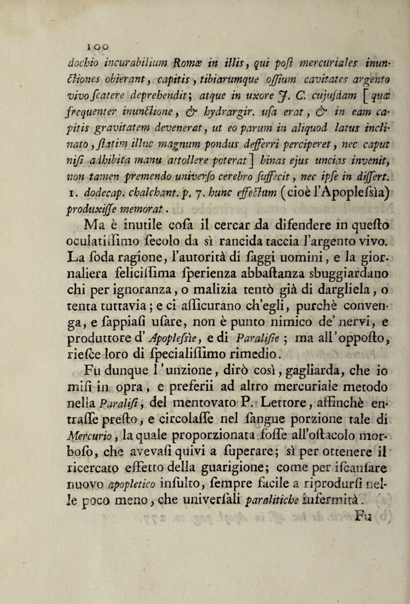 dochio incurabiliwn Romce in Ulti, qui pofi mercuriales mun¬ ii ione s obierant, capitis, tibiarumque ojfium cavitates argento vivo fiat ere deprehendit; atque in uxore J. C. cujujdam [ qttee frequentar tnuncìtone, & hydrargir. tifa erat, & in eam ca¬ pitis gravitatene devenerat, ut eo parum in aliquod latus incli¬ nato, fiatine illue magnum pondus defferri perciperet, nec caput nifi aàhibita manu attollere poterai 1 binar ejus uncias inventi, non tamen premendo univerfo cerebro fujfecit, nec ipfi in dijfert. i. dodecap. chalchant. p, 7. hunc effe chini (cioè l’Apoplefsìa) produxiffe memorat. Ma è inutile colà il cercar .da difendere in quello oculatiiììmo feeolo da sì rancida taccia l’argento vivo. La foda ragione, l’autorità di faggi uomini, e la gior¬ naliera felicillìma Iperienza abbaftanza sbuggiardano chi per ignoranza, o malizia tentò già di dargliela, o tenta tuttavia ; e ci afficurano ch’egli, purché conven¬ ga, e fappiafi ufare, non è punto nimico de’ nervi, e produttore d’Jpoplefiìe, e di Paratifi e ; ma all’oppolto, rielce loro di fpecialiffimo rimedio. Fu dunque l'unzione, dirò così, gagliarda, che io mi fi in opra, e preferii ad altro mercuriale metodo nelia Paratifi, del mentovato P. Lettore, affinchè en¬ trale predo, e circolaflè nel langue porzione tale di Mercurio, la quale proporzionata foffe all’ollaeolo mor- bofò, che avevalì quivi a fuperare; sì per ottenere il ricercato effetto della guarigione; come per ilcanlàre nuovo apopletico inibito, Tempre facile a riprodurli nel¬ le poco meno, che univerlali paralitiche infermità. Fu