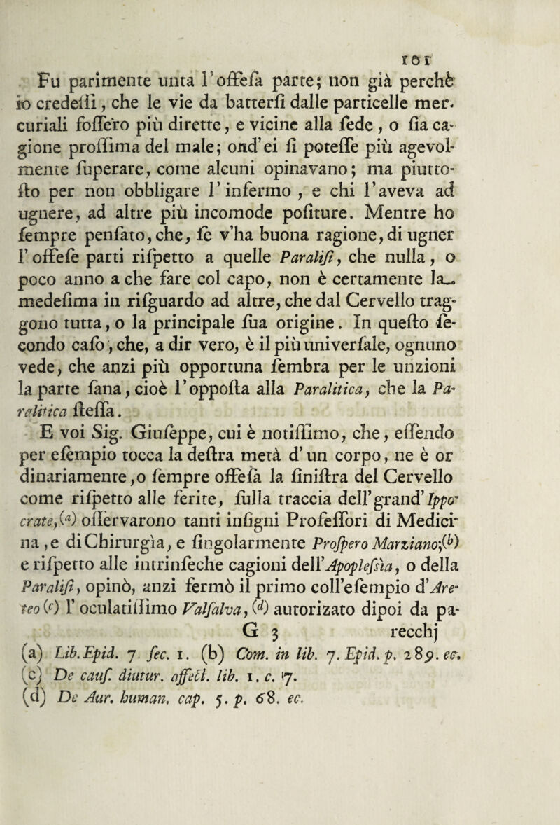 tot Fu parimente unta 1 oftèià parte; non già perchè io credelìi, che le vie da batterli dalle particelle mer¬ curiali follerò più dirette, e vicine alla fede , o lìa ca¬ gione proffima del male; ond’ei li potelTe più agevol¬ mente fuperare, come alcuni opinavano; ma piatte¬ llo per non obbligare l’infermo , e chi l’aveva ad ugnere, ad altre più incomode politure. Mentre ho fempre penfato,che, fe v’ha buona ragione, di ugner l’offefe parti rilpetto a quelle Paralijl, che nulla, o poco anno a che fare col capo, non è certamente Ia_ medelima in rilguardo ad altre, che dal Cervello trag¬ gono tutta, o la principale foia origine. In quello fe¬ condo calò, che, a dir vero, è il più univerlale, ognuno vede, che anzi più opportuna fembra per le unzioni la parte lana, cioè l’oppolla alla Paralitica, che la Pa¬ ralitica foelTa. E voi Sig. Giufeppe, cui è notiliimo, che, elTendo per efempio tocca la delira metà d’un corpo, ne è or dinariamenre,o fempre ofFela la fìnillra del Cervello come rilpetto alle ferite, lulla traccia dell’grand’Ippo’ crateri ollèrvarono tanti inligni Profelfori di Medici' na,e di Chirurgia, e Angolarmente Profpero Marziano',^) e rifpetto alle intrinfeche cagioni dell’Apoplefiia, o della Paralijl, opinò, anzi fermò il primo coll’efempio à'Are- reo (0 l’oculatilfimo Falfalva, W autorizato dipoi da pa- G 3 recch) (a) Lib.Epid. 7 fec. i. (b) Com. in lib. ’j.Epid.p, 289.ee. ic) De cauf. diutur. affecl. lib. 1. c. 17.