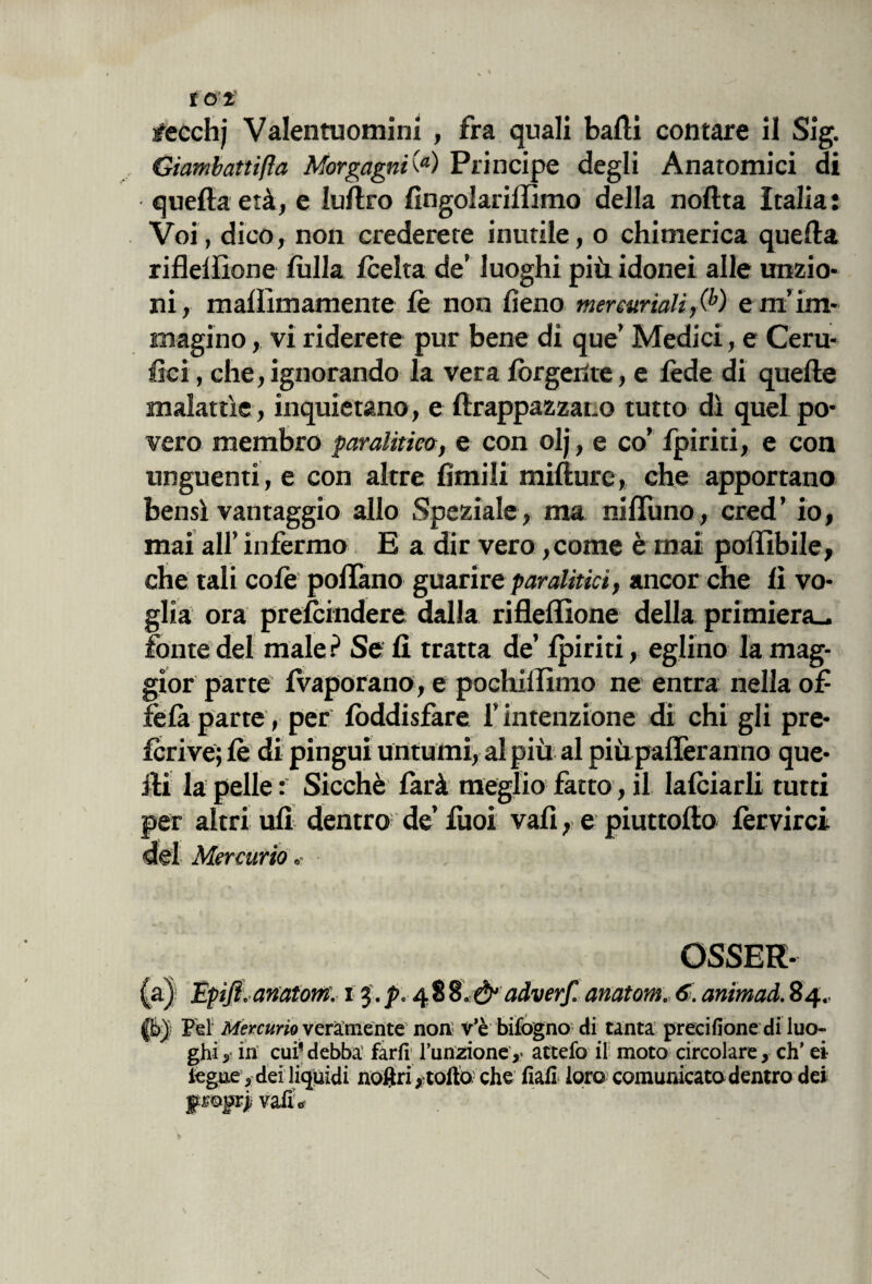 Giambattifta Morgagni(a) Principe degli Anatomici di quella età, e luflro fingolarilfimo della noltta Italia: Voi, dico, non crederete inutile, o chimerica quella riflelfione /itila /celta de’ luoghi più idonei alle unzio¬ ni, mafllmamente le non fieno mercuriali ,(b) e m’im¬ magino , vi riderete pur bene di que’ Medici, e Ceru¬ lei , che, ignorando la vera /ùrgente, e fede di quelle malattìe, inquietano, e ftrappazzat.o tutto dì quel po¬ vero membro paralitico, e con olj, e co’ fpiriti, e con unguenti, e con altre limili mifture, che apportano bensì vantaggio allo Speziale, ma niflìtno, cred’ io, mai all’ infermo E a dir vero ,come è mai poflìbile, che tali colè pollano guarire paralitici, ancor che lì vo¬ glia ora pre/cindere dalla riflelfione della primiera., fonte del male? Se li tratta de’ /piriti, eglino la mag¬ gior parte /Vaporano, e pochilfimo ne entra nella of fèlà parte, per /òddisfare l’intenzione di chi gli pre- fcrive; /è di pingui untumi, al più al più pafleranno que¬ lli la pelle: Sicché larà meglio fatto, il la/ciarli tutti per altri ufi dentro de’ iuoi vali, e piuttofto lèrvirci del Mercurio OSSER¬ VI Éfifi.-anatont. i 48adverf. anatom. 6i. animati. 84., f&J Pel Mercurio veramente non: v’è bifogno di tanta preeifione di luo¬ ghi 5 in cui* debba farli l’unzione ,< attefo il moto circolare, eh' ei iegue, dei liquidi noftri >;tolfo che fiali loro comunicata dentro dei frojjrjvalL