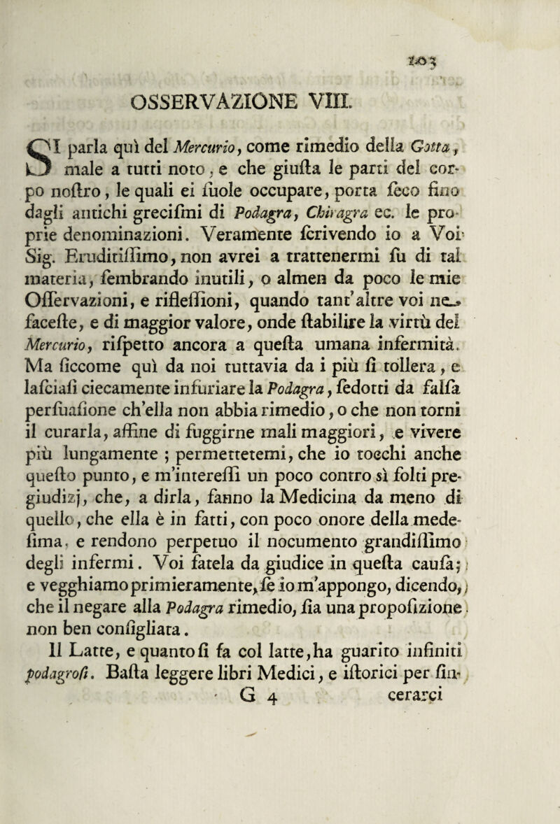 OSSERVAZIONE VII! SI parla qui del Mercurio, come rimedio della Gotta, male a tutti noto, e che giuda le parti del cor¬ po noftro, le quali ei lùole occupare, porta fòca fino dagli antichi greciimi di Podagra, Chiragra ec. le pro¬ prie denominazioni. Veramente fòrivendo io a Voi Sig. Eruditillimo, non avrei a trattenermi fu di tal materia, lembrando inutili, o almen da poco le mie Ofiervazioni, e rifleliioni, quando tant’altre voi ne_* facefte, e di maggior valore, onde flabilire la virtù del Mercurio, rilpetto ancora a quella umana infermità. Ma ficcome qui da noi tuttavia da i più lì tollera, e lafòialì ciecamente infuriare la Podagra, lèdotti da falla perlùafìone ch’ella non abbia rimedio, o che non torni il curarla, affine di fuggirne mali maggiori, e vivere più lungamente ; permettetemi, che io tocchi anche quello punto, e m’interellì un poco contro sì folti pre¬ giudizi, che, a dirla, fanno la Medicina da meno di quello, che ella è in fatti, con poco onore della mede- fima. e rendono perpetuo il nocumento grandilììmo degli infermi. Voi fatela da giudice in quella caulà; : e vegghiamo primieramente, le io m’appongo, dicendo,; che il negare alla Podagra rimedio, Ila unapropofìzione non ben conlìgliata. 11 Latte, e quanto lì fa col latte,ha guarito infiniti podagrofì. Balla leggere libri Medici, e illorici per firn