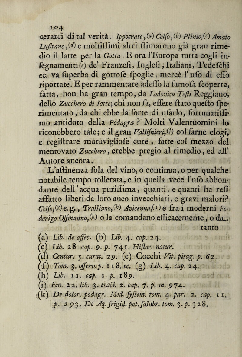 cerarci di tal verità. Ippocrate,(<*) Celfo}0>) Plimo,(c)Amato Lufìtanoy(d) e moltiilimi altri {limarono già gran rime¬ dio il latte per la Gotta. E ora l’Europa tutta cogli in- fegnamenti(e) de’ Franzefi, Inglefì, Italiani, Tedefchi ec. va fuperba di gottofe fpoglie , mercè l’ufo di effo riportate. E per rammentare addio la fa mola {coperta, fatta, non ha gran tempo, da Lodovico Tefti Reggiano, dello Zucchero di latte; ehi non la, eflère flato quello fpe- rimentaro, da chi ebbe la fòrte di ufàrlo, fortunati!!!* mo antidoto della Podagra ? Molti Valentuomini Io riconobbero tale ; e il gran Fallifnien, CO col farne elogi, e regiftrare maravigliofo cure , fatte col mezzo del mentovato Zucchero, crebbe pregio al rimedio, ed all’ Autore ancora.. L/aftinenza lòia del vino, o continua, o per qualche notabile tempo tollerata, e in quella vece l’ufo abbon¬ dante dell’acqua puriffima, quanti, e quanti ha refi affatto liberi da loro anco invecchiati, e gravi malori? Celfo, (•?) e. g., Trainano, (h) Avicenna,(1 ) e fra i moderni Fe¬ derigo Ojfmanno, 00 o la comandano efficacemente, o da_. tanto (a) Lih. de affec. (b) Lib. 4. cap. 24. (c) Lib. 28 cap. 9. p. 741. Hifìor. natur. (d) Centur. 5. curat. 29. (e) Cocchi Vit. pitag. p. 62, (f) Tom. 3. ojferv.p. 1 18. ec. (g) Lib. 4. cap. 24. (h) Lib. 11. cap. 1 ■ p. 189. (i) Fen. 22. lib. 3. traci. 2. cap. 7. p. m. 5)74. .(k) De dolor, poàagr. Med. Jyftem. tom. 4. par. 2. cap. 11.